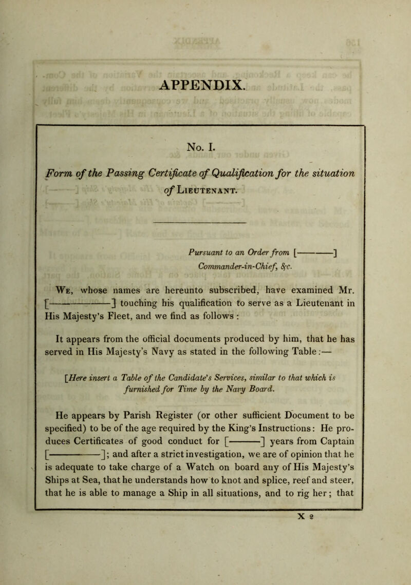 No. I. Form of the Passing Certificate of Qualification for the situation of Lieutenant. Pursuant to an Order from [ ] Commander-in-Chief 8fC. We, whose names are hereunto subscribed, have examined Mr. {* 3 touching his qualification to serve as a Lieutenant in His Majesty’s Fleet, and we find as follows : It appears from the official documents produced by him, that he has served in His Majesty’s Navy as stated in the following Table:— {Here insert a Table of the Candidate's Services, similar to that which is furnished for Time by the Navy Board. He appears by Parish Register (or other sufficient Document to be specified) to be of the age required by the King’s Instructions: He pro- duces Certificates of good conduct for [ ] years from Captain [ ]; and after a strict investigation, we are of opinion that he is adequate to take charge of a Watch on board any of His Majesty’s Ships at Sea, that he understands how to knot and splice, reef and steer, that he is able to manage a Ship in all situations, and to rig her; that X 2