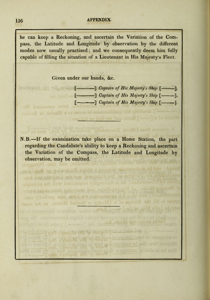 he can keep a Reckoning, and ascertain the Variation of the Com- pass, the Latitude and Longitude by observation by the different modes now usually practised; and we consequently deem him fully capable of filling the situation of a Lieutenant in His Majesty’s Fleet. Given under our hands, &c. [ ] Captain of His Majesty's Ship [ }. [ ] Captain of His Majesty's Ship [ ]. [— — -] Captain of His Majesty's Ship [ ]. N.B.—If the examination take place on a Home Station, the part regarding the Candidate’s ability to keep a Reckoning and ascertain the Variation of the Compass, the Latitude and Longitude by observation, may be omitted.