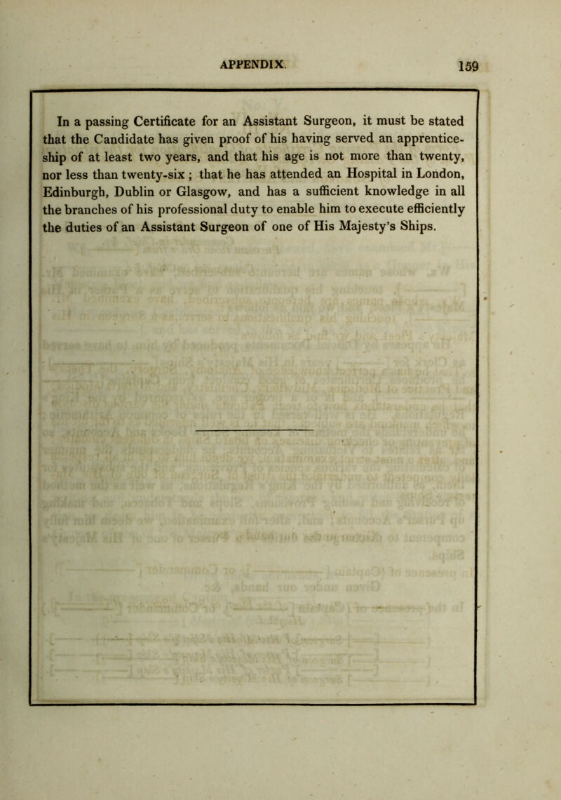 In a passing Certificate for an Assistant Surgeon, it must be stated that the Candidate has given proof of his having served an apprentice- ship of at least two years, and that his age is not more than twenty, nor less than twenty-six ; that he has attended an Hospital in London, Edinburgh, Dublin or Glasgow, and has a sufficient knowledge in all the branches of his professional duty to enable him to execute efficiently the duties of an Assistant Surgeon of one of His Majesty’s Ships.