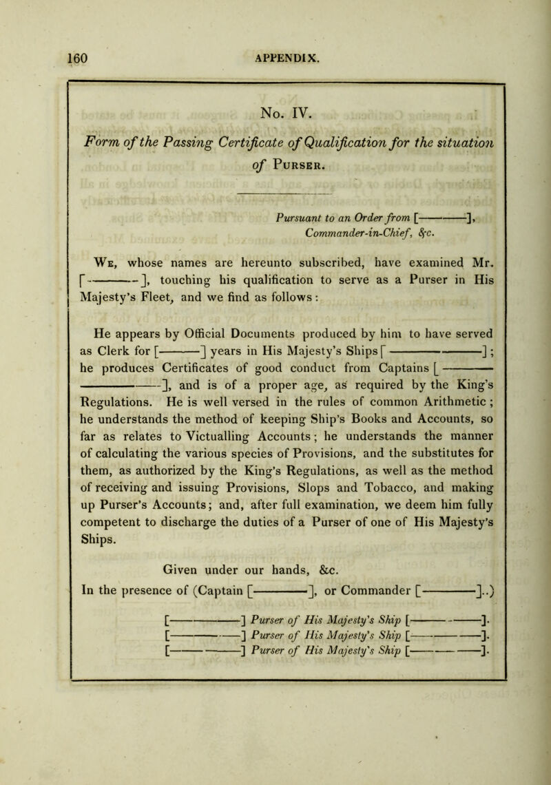 No. IV. Form of the Passing Certificate of Qualification for the situation of Purser. Pursuant to an Order from [ ], Commander-in-Chief, 8fC. We, whose names are hereunto subscribed, have examined Mr. [ touching his qualification to serve as a Purser in His Majesty’s Fleet, and we find as follows: He appears by Official Documents produced by him to have served as Clerk for [ ] years in His Majesty’s Ships [ ] ; he produces Certificates of good conduct from Captains [ ], and is of a proper age, as required by the King’s Regulations. He is well versed in the rules of common Arithmetic ; he understands the method of keeping Ship’s Books and Accounts, so far as relates to Victualling Accounts; he understands the manner of calculating the various species of Provisions, and the substitutes for them, as authorized by the King’s Regulations, as well as the method of receiving and issuing Provisions, Slops and Tobacco, and making up Purser’s Accounts; and, after full examination, we deem him fully competent to discharge the duties of a Purser of one of His Majesty’s Ships. Given under our hands, &c. In the presence of (Captain [ ], or Commander [ ]..) [ ] Purser of His Majesty's Ship [ ]. [ ] Purser of His Majesty's Ship [ ].