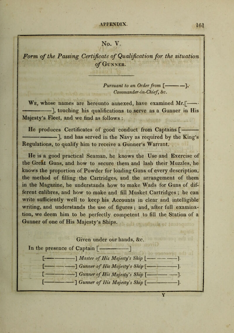No. V. Form of the Passing Certificate of Qualification for the situation of Gunner. Pursuant to an Order from [ ], Commander-in-Chief #c. We, whose names are hereunto annexed, have examined Mr.[ ], touching his qualifications to serve as a Gunner in His Majesty’s Fleet, and we find as follows : He produces Certificates of good conduct from Captains [ ], and has served in the Navy as required by the King’s Regulations, to qualify him to receive a Gunner’s Warrant. He is a good practical Seaman, he knows the Use and Exercise of the Gre&t Guns, and how to secure them and lash their Muzzles, he knows the proportion of Powder for loading Guns of every description, the method of filling the Cartridges, and the arrangement of them in the Magazine, he understands how to make Wads for Guns of dif- ferent calibres, and how to make and fill Musket Cartridges ; he can write sufficiently well to keep his Accounts in clear and intelligible writing, and understands the use of figures; and, after full examina- tion, we deem him to be perfectly competent to fill the Station of a Gunner of one of His Majesty’s Ships. Given under our hands, &c. In the presence of Captain [ ] [ ] Master of His Majesty's Ship [ ]. [ ] Gunner of His Majesty's Ship [ ]. [ ] Gunner of His Majesty's Ship [ ].