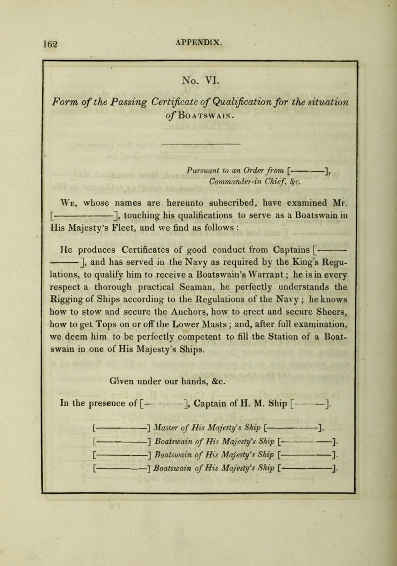 No. VI. Form of the Passing Certificate of Qualification for the situation of Boatswain. Pursuant to an Order from [ ], Commander-in Chief, SfC. We, whose names are hereunto subscribed, have examined Mr, [ ], touching his qualifications to serve as a Boatswain in His Majesty’s Fleet, and we find as follows : He produces Certificates of good conduct from Captains [■ ], and has served in the Navy as required by the King’s Regu- lations, to qualify him to receive a Boatswain’s Warrant; he is in every respect a thorough practical Seaman, he perfectly understands the Rigging of Ships according to the Regulations of the Navy ; he knows how to stow and secure the Anchors, how to erect and secure Sheers, how to get Tops on or off the Lower Masts; and, after full examination, we deem him to be perfectly competent to fill the Station of a Boat- swain in one of His Majesty’s Ships. Given under our hands, &c. In the presence of [ ], Captain of H. M. Ship [ ]. [ ] Master of His Majesty's Ship [ ]. [ ] Boatswain of His Majesty's Ship [- ]. [ ] Boatswain of His Majesty's Ship [ ].