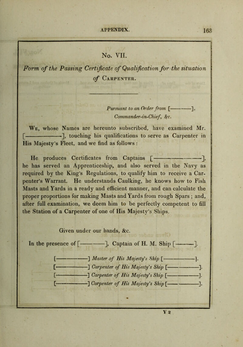 No. VII. Form of the Passing Certificate of Qualification for the situation Carpenter. Pursuant to an Order from [ ], Commander-in-Chief, 8fC. We, whose Names are hereunto subscribed, have examined Mr. [ ], touching his qualifications to serve as Carpenter in His Majesty’s Fleet, and we find as follows : He produces Certificates from Captains [ •], he has served an Apprenticeship, and also served in the Navy as required by the King’s Regulations, to qualify him to receive a Car- penter’s Warrant. He understands Caulking, he knows how to Fish Masts and Yards in a ready and efficient manner, and can calculate the proper proportions for making Masts and Yards from rough Spars ; and, after full examination, we deem him to be perfectly competent to fill the Station of a Carpenter of one of His Majesty’s Ships. Given under our hands, &c. In the presence of [ ], Captain of H. M. Ship [ ]. [ ] Master of His Majesty's Ship [ ]. [ ] Carpenter of His Majesty's Ship [ ]. [ ] Carpenter of His Majesty's Ship [ ]. [ ] Carpenter of His Majesty's Ship [ ]. Y2