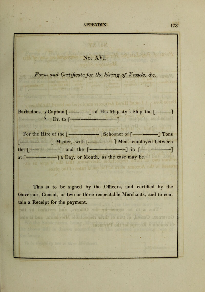 No. XVI. Form and Certificate for the hiring of Vessels. <$fc. ^. Barbadoes. J Captain [ ] of His Majesty’s Ship the [ ] < Dr. to [ - ] For the Hire of the [ '] Schooner of [ ] Tons [ ] Master, with [ ] Men, employed between the [ ] and the [ — ] in [ ] at [ ] a Day, or Month, as the case may be. This is to be signed by the Officers, and certified by the Governor, Consul, or two or three respectable Merchants, and to con- tain a Receipt for the payment.