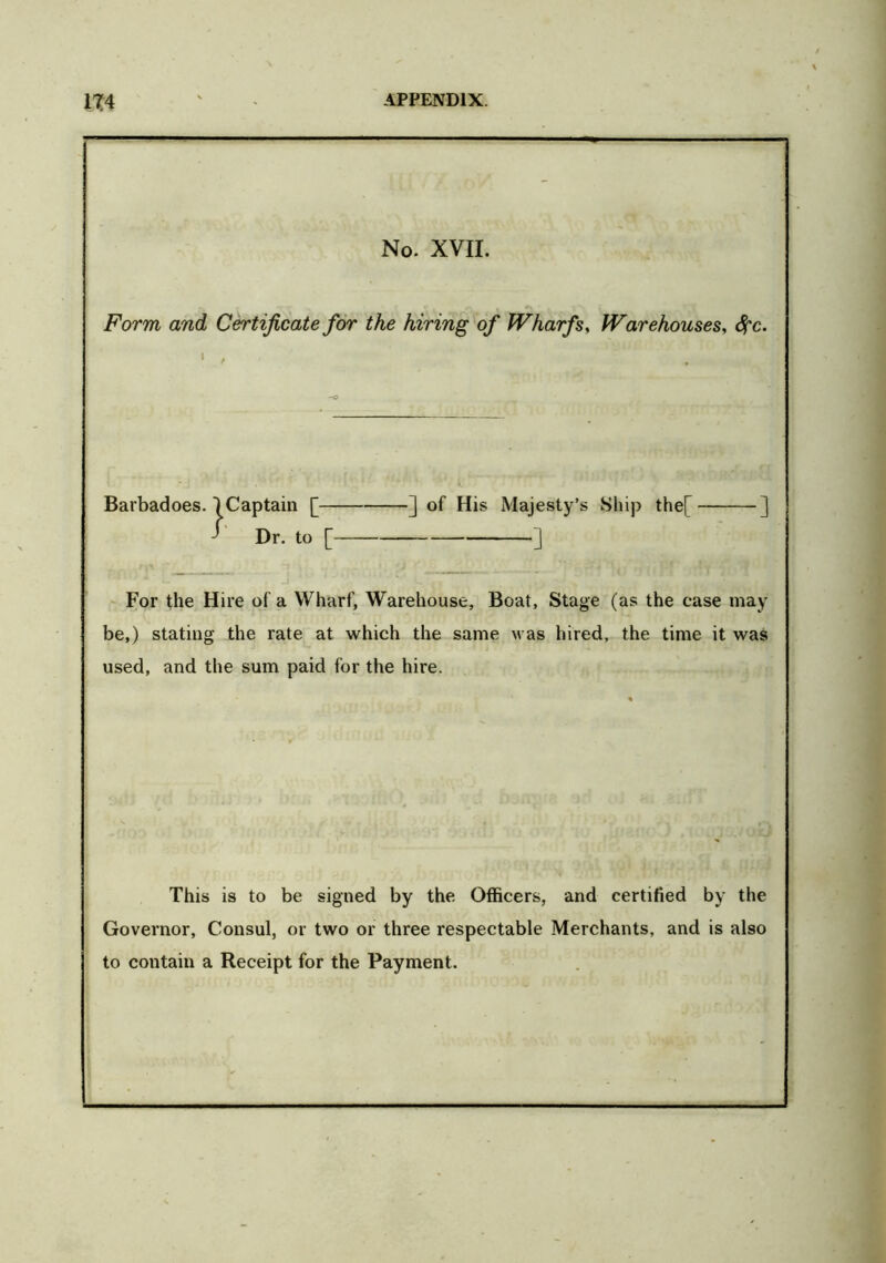 No. XVII. Form, and Certificate for the hiring of Wharfs, Warehouses, #c. For the Hire of a Wharf, Warehouse, Boat, Stage (as the case may be,) stating the rate at which the same was hired, the time it was used, and the sum paid for the hire. This is to be signed by the Officers, and certified by the Governor, Consul, or two or three respectable Merchants, and is also to contain a Receipt for the Payment. Barbadoes ] of His Majesty’s Ship the[ J ']