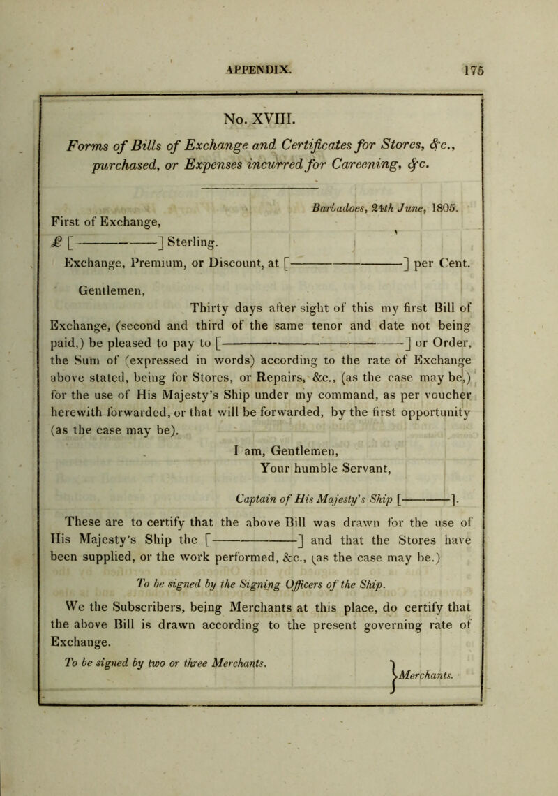 No. XVIII. Forms of Bills of Exchange and Certificates for Stores, Src purchased, or Expenses incurred for Careening, fj'C. Barbadoes, 24M June, 1805. First of Exchange, £ [ ] Sterling. Exchange, Premium, or Discount, at [ ] per Cent. Gentlemen, Thirty days after sight of this my first Bill of Exchange, (second and third of the same tenor and date not being paid,) be pleased to pay to [ J or Order, the Sum of (expressed in words) according to the rate of Exchange above stated, being for Stores, or Repairs, &c., (as the case may be,) for the use of His Majesty’s Ship under my command, as per voucher herewith forwarded, or that will be forwarded, by the first opportunity (as the case may be). I am, Gentlemen, Your humble Servant, Captain of His Majesty's Ship [ ]. These are to certify that the above Bill was drawn for the use of His Majesty’s Ship the [ ] and that the Stores have been supplied, or the work performed, &c., ^as the case may be.) To he signed by the Signing Officers of the Ship. We the Subscribers, being Merchants at this place, do certify that the above Bill is drawn according to the present governing rate of Exchange. To be signed by two <yr three Merchants. *) ^-Merchants.