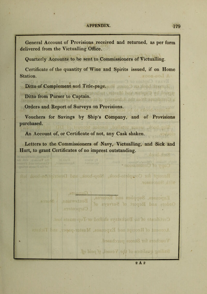 General Account of Provisions received and returned, as per form delivered from the Victualling Office. Quarterly Accounts to be sent to Commissioners of Victualling. Certificate of the quantity of Wine and Spirits issued, if on Home Station. > « Ditto of Complement and Title-page. Ditto from Purser to Captain. Orders and Report of Surveys on Provisions. Vouchers for Savings by Ship’s Company, and of Provisions purchased. An Account of, or Certificate of not, any Cask shaken. Letters to the Commissioners of Navy, Victualling, and Sick and Hurt, to gxant Certificates of no imprest outstanding. 2 A 2