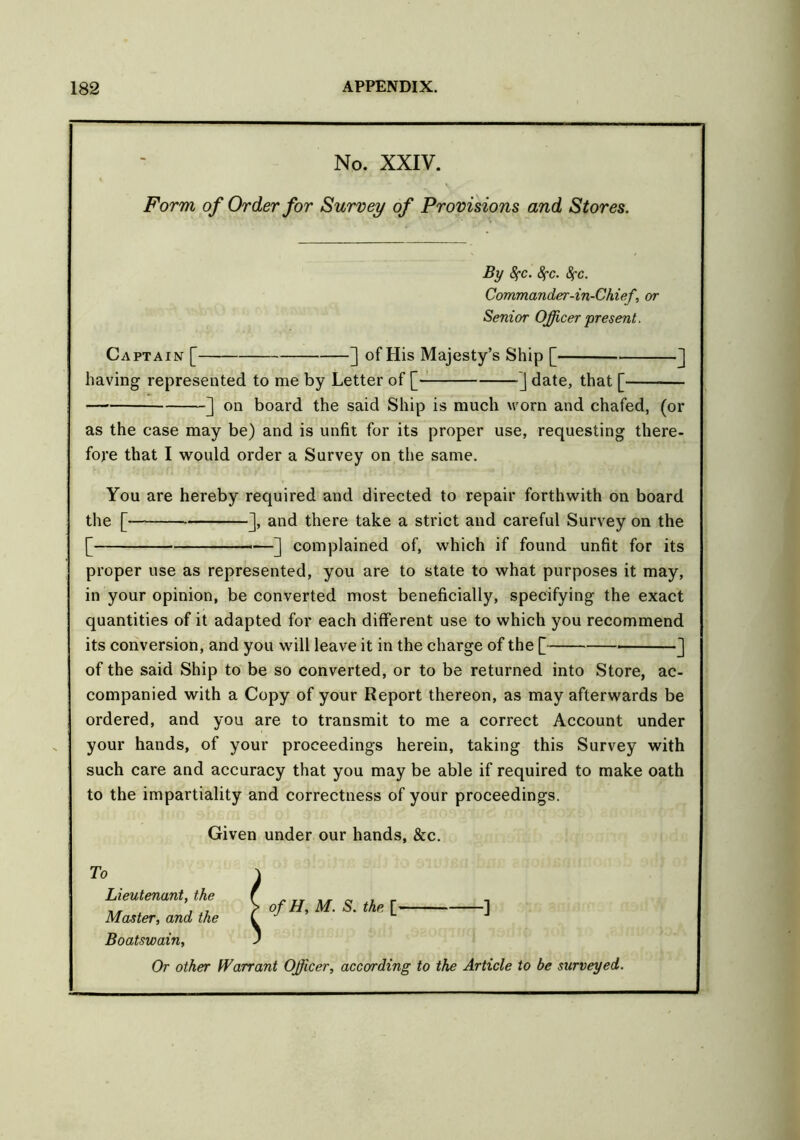 No. XXIV. Form of Order for Survey of Provisions and Stores. By fyc. 8fc. Sfc. Commander-in-Chief, or Senior Officer present. Captain [ ] of His Majesty’s Ship [ ] having represented to me by Letter of [ ] date, that [ — ] on board the said Ship is much worn and chafed, (or as the case may be) and is unfit for its proper use, requesting there- fore that I would order a Survey on the same. You are hereby required and directed to repair forthwith on board the [— ], and there take a strict and careful Survey on the [ ] complained of, which if found unfit for its proper use as represented, you are to state to what purposes it may, in your opinion, be converted most beneficially, specifying the exact quantities of it adapted for each different use to which you recommend its conversion, and you will leave it in the charge of the [ ] of the said Ship to be so converted, or to be returned into Store, ac- companied with a Copy of your Report thereon, as may afterwards be ordered, and you are to transmit to me a correct Account under your hands, of your proceedings herein, taking this Survey with such care and accuracy that you may be able if required to make oath to the impartiality and correctness of your proceedings. Given under our hands, &c. To Lieutenant, the Master, and the Boatswain, Or other Warrant Officer, according to the Article to be surveyed. of H, M. S. the. [>