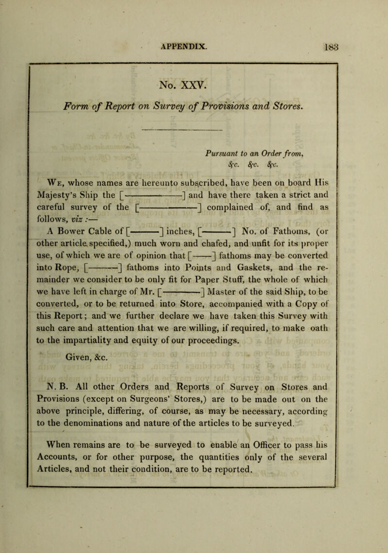 No. XXV. Form of Report on Survey of Provisions and Stores. Pursuant to an Order from, 8fc. 8fc. 8fc. We, whose names are hereunto subscribed, have been on board His j Majesty’s Ship the [ ] and have there taken a strict and careful survey of the [ ] complained of, and find as follows, viz:— A Bower Cable of [ ] inches, [ ] No. of Fathoms, (or other article, specified,) much worn and chafed, and unfit for its proper use, of which we are of opinion that [ ] fathoms may be converted into Rope, [ ] fathoms into Points and Gaskets, and the re- mainder we consider to be only fit for Paper Stuff, the whole of which we have left in charge of Mr. [ ] Master of the said Ship, to be converted, or to be returned into Store, accompanied with a Copy of this Report; and we further declare we have taken this Survey with such care and attention that we are willing, if required, to make oath to the impartiality and equity of our proceedings. Given, &c. N. B. All other Orders and Reports of Survey on Stores and Provisions (except on Surgeons’ Stores,) are to be made out on the above principle, differing, of course, as may be necessary, according to the denominations and nature of the articles to be surveyed. When remains are to be surveyed to enable an Officer to pass his Accounts, or for other purpose, the quantities only of the several Articles, and not their condition, are to be reported.