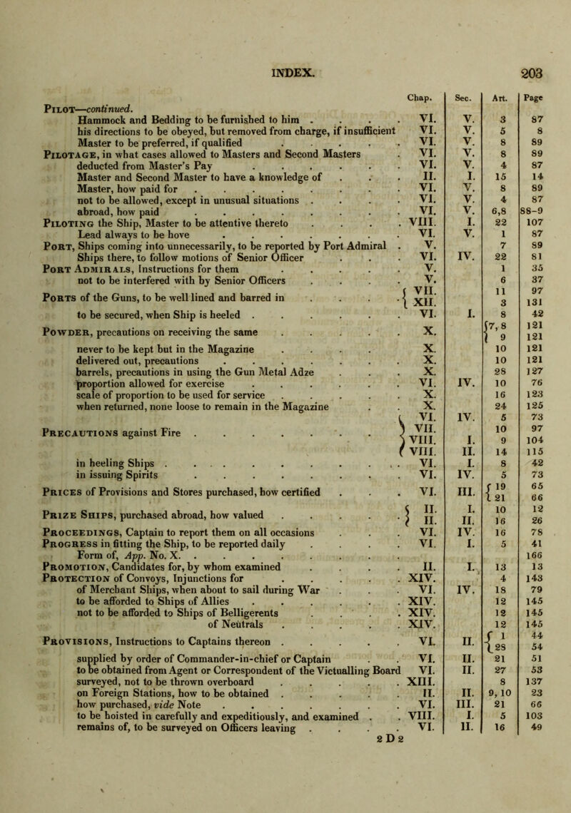 Pilot—continued. Hammock and Bedding to be furnished to him . his directions to be obeyed, hut removed from charge, if insufficient Master to be preferred, if qualified .... Pilotage, in what cases allowed to Masters and Second Masters deducted from Master’s Pay ..... Master and Second Master to have a knowledge of Master, how paid for ...... not to be allowed, except in unusual situations . abroad, how paid ....... Piloting the Ship, Master to be attentive thereto Lead always to be hove ...... Port, Ships coming into unnecessarily, to be reported by Port Admiral Ships there, to follow motions of Senior Officer Port Admirals, Instructions for them not to be interfered with by Senior Officers Ports of the Guns, to be well lined and barred in to be secured, when Ship is heeled . Powder, precautions on receiving the same never to be kept but in the Magazine delivered out, precautions barrels, precautions in using the Gun Metal Adze proportion allowed for exercise scale of proportion to be used for service when returned, none loose to remain in the Magazine Precautions against Fire ..... in heeling Ships . ... in issuing Spirits ..... Prices of Provisions and Stores purchased, how certified Prize Ships, purchased abroad, how valued Proceedings, Captain to report them on all occasions Progress in fitting the Ship, to be reported daily Form of, App. No. X. Promotion, Candidates for, by whom examined Protection of Convoys, Injunctions for of Merchant Ships, when about to sail during War to be afforded to Ships of Allies not to be afforded to Ships of Belligerents of Neutrals Provisions, Instructions to Captains thereon . supplied by order of Commander-in-chief or Captain to be obtained from Agent or Correspondent of the Victualling surveyed, not to be thrown overboard on Foreign Stations, how to be obtained how purchased, vide Note ..... to be hoisted in carefully and expeditiously, and examined remains of, to be surveyed on Officers leaving Board Chap. Sec. Art. Page VI. V. 3 87 VI. V. 5 8 VI. V. 8 89 VI. V. 8 89 VI. V. 4 87 II. I. 15 14 VI. V. 8 89 VI. V. 4 87 VI. V. 6,8 88-9 VIII. I. 22 107 VI. V. 1 87 V. 7 89 VI. IV. 22 81 V. 1 35 V. 6 37 ( VII. 11 97 \ xii. 3 131 VI. I. 8 42 v 17,8 121 i 9 121 X 10 121 X. 10 121 X. 28 127 VI. IV. 10 76 X. 16 123 X. 24 125 , VI IV. 5 73 ) VII. 10 97 ) VIII. I. 9 104 r viii. II. 14 115 VI. I. 8 42 VI. IV. 5 73 VI. III. | 19 l 21 65 66 s 11 I. 10 12 II. II. 16 26 VI. IV. 16 78 VI I. 5 41 166 II. I. 13 13 XIV. 4 143 VI. IV. 18 79 XIV. 12 145 XIV. 12 145 XIV. 12 145 VL II. S i { 28 44 54 VI. II. 21 51 VI. II. 27 53 XIII. 8 137 II. II. 9, 10 23 VI. III. 21 66 VIII. I. 5 103 VI. 11. 16 49 2 D 2