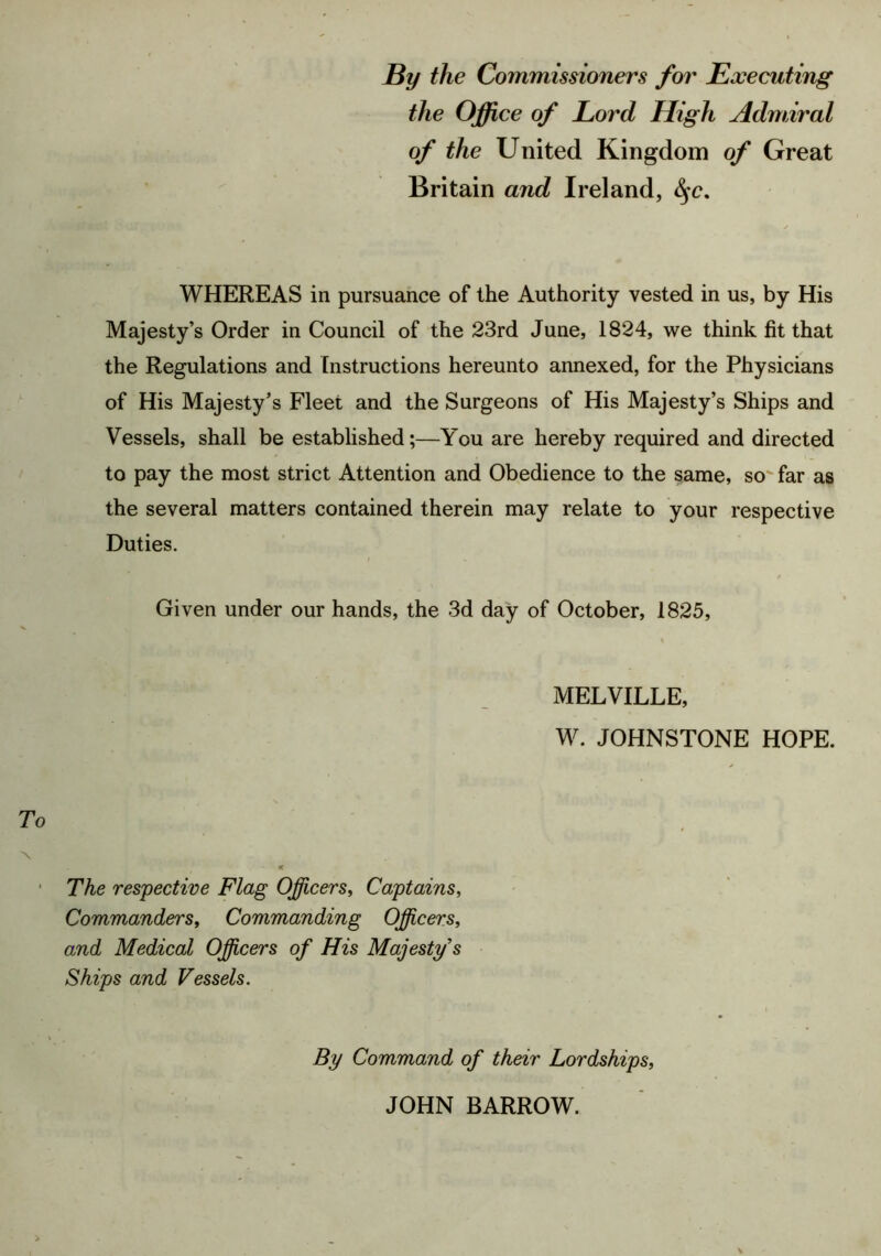 By the Commissioners for Executing the Office of Lord High Admiral of the United Kingdom of Great Britain and Ireland, WHEREAS in pursuance of the Authority vested in us, by His Majesty’s Order in Council of the 23rd June, 1824, we think fit that the Regulations and Instructions hereunto annexed, for the Physicians of His Majesty’s Fleet and the Surgeons of His Majesty’s Ships and Vessels, shall be established;—You are hereby required and directed to pay the most strict Attention and Obedience to the same, so' far as the several matters contained therein may relate to your respective Duties. Given under our hands, the 3d day of October, 1825, MELVILLE, W. JOHNSTONE HOPE. The respective Flag Officers, Captains, Commanders, Commanding Officers, and Medical Officers of His Majesty s Ships and Vessels. By Command of their Lordships, JOHN BARROW.
