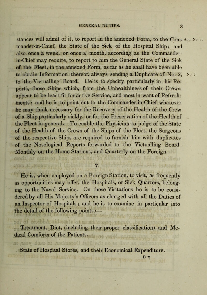 stances will admit of it, to report in the annexed Form, to the Com- ApP. No. mander-in-Chief, the State of the Sick of the Hospital Ship; and also once a week, or once a month, according as the Commander- in-Chief may require, to report to him the General State of the Sick of the Fleet, in the annexed Form, as far as he shall have been able to obtain Information thereof, always sending a Duplicate of No. 2, No. s. to the Victualling Board. He is to specify particularly in his Re- ports, those Ships which, from the Unhealthiness of their Crews, appear to be least fit for active Service, and most in want of Refresh- ments ; and he is to point out to the Commander-in-Chief whatever he may think necessary for the Recovery of the Health of the Crew of a Ship particularly sickly, or for the Preservation of the Health of the Fleet in general. To enable the Physician to judge of the State of the Health of the Crews of the Ships of the Fleet, the Surgeons of the respective Ships are required to furnish him with duplicates of the Nosological Reports forwarded to the Victualling Board, Monthly on the Home Stations, and Quarterly on the Foreign. 7. He is, when employed on a Foreign Station, to visit, as frequently as opportunities may offer, the Hospitals, or Sick Quarters, belong- ing to the Naval Service. On these Visitations he is to be consi- dered by all His Majesty’s Officers as charged with all the Duties of an Inspector of Hospitals; and he is to examine in particular into the detail of the following points:— Treatment, Diet, (including their proper classification) and Me- dical Comforts of the Patients. State of Hospital Stores, and their Economical Expenditure. B 2