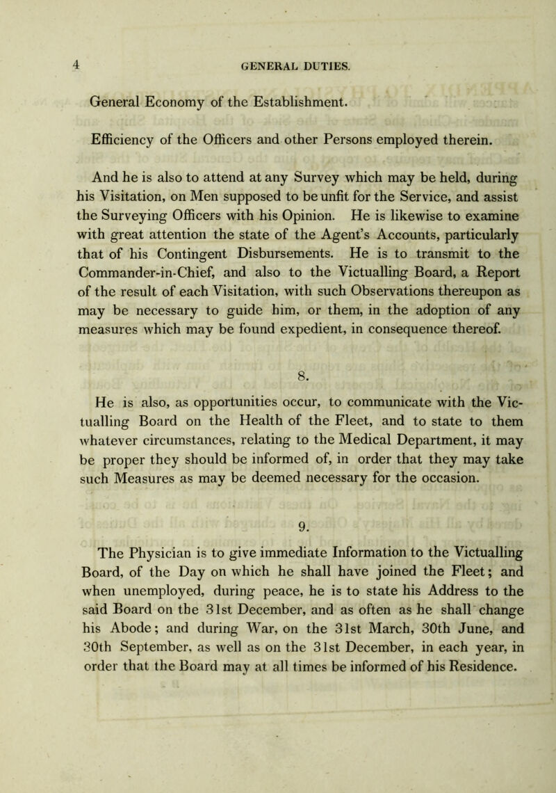 General Economy of the Establishment. Efficiency of the Officers and other Persons employed therein. And he is also to attend at any Survey which may be held, during his Visitation, on Men supposed to be unfit for the Service, and assist the Surveying Officers with his Opinion. He is likewise to examine with great attention the state of the Agent’s Accounts, particularly that of his Contingent Disbursements. He is to transmit to the Commander-in-Chief, and also to the Victualling Board, a Report of the result of each Visitation, with such Observations thereupon as may be necessary to guide him, or them, in the adoption of any measures which may be found expedient, in consequence thereof. 8. He is also, as opportunities occur, to communicate with the Vic- tualling Board on the Health of the Fleet, and to state to them whatever circumstances, relating to the Medical Department, it may be proper they should be informed of, in order that they may take such Measures as may be deemed necessary for the occasion. 9. The Physician is to give immediate Information to the Victualling Board, of the Day on which he shall have joined the Fleet; and when unemployed, during peace, he is to state his Address to the said Board on the 31st December, and as often as he shall change his Abode; and during War, on the 31st March, 30th June, and 30th September, as well as on the 31st December, in each year, in order that the Board may at all times be informed of his Residence.