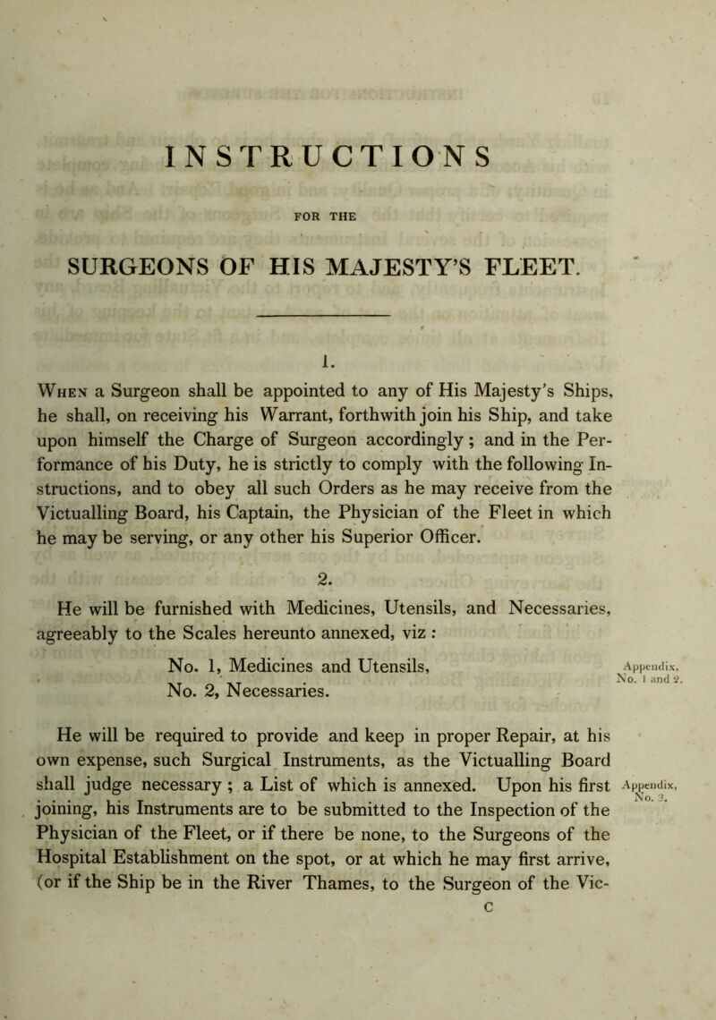 III FOR THE SURGEONS OF HIS MAJESTY’S FLEET. 1. When a Surgeon shall be appointed to any of His Majesty’s Ships, he shall, on receiving his Warrant, forthwith join his Ship, and take upon himself the Charge of Surgeon accordingly; and in the Per- formance of his Duty, he is strictly to comply with the following In- structions, and to obey all such Orders as he may receive from the Victualling Board, his Captain, the Physician of the Fleet in which he may be serving, or any other his Superior Officer. 2. He will be furnished with Medicines, Utensils, and Necessaries, agreeably to the Scales hereunto annexed, viz : No. 1, Medicines and Utensils, Appendix, ' ‘ _ . No. I and 2, No. 2, Necessaries. He will be required to provide and keep in proper Repair, at his own expense, such Surgical Instruments, as the Victualling Board shall judge necessary ; a List of which is annexed. Upon his first Appendix, joining, his Instruments are to be submitted to the Inspection of the Physician of the Fleet, or if there be none, to the Surgeons of the Hospital Establishment on the spot, or at which he may first arrive, (or if the Ship be in the River Thames, to the Surgeon of the Vic- c