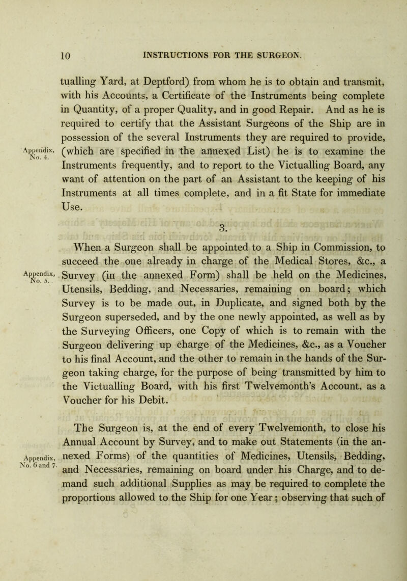 tualling Yard, at Deptford) from whom he is to obtain and transmit, with his Accounts, a Certificate of the Instruments being complete in Quantity, of a proper Quality, and in good Repair. And as he is required to certify that the Assistant Surgeons of the Ship are in possession of the several Instruments they are required to provide, Ari;endiX, (which are specified in the annexed List) he is to examine the Instruments frequently, and to report to the Victualling Board, any want of attention on the part of an Assistant to the keeping of his Instruments at all times complete, and in a fit State for immediate When a Surgeon shall be appointed to a Ship in Commission, to succeed the one already in charge of the Medical Stores, &c., a Survey (in the annexed Form) shall be held on the Medicines, Utensils, Bedding, and Necessaries, remaining on board; which Survey is to be made out, in Duplicate, and signed both by the Surgeon superseded, and by the one newly appointed, as well as by the Surveying Officers, one Copy of which is to remain with the Surgeon delivering up charge of the Medicines, &c., as a Voucher to his final Account, and the other to remain in the hands of the Sur- geon taking charge, for the purpose of being transmitted by him to the Victualling Board, with his first Twelvemonth’s Account, as a Voucher for his Debit. The Surgeon is, at the end of evory Twelvemonth, to close his Annual Account by Survey, and to make out Statements (in the an- Appendix, nexed Forms) of the quantities of Medicines, Utensils, Bedding, °‘6 and' and Necessaries, remaining on board under his Charge, and to de- mand such additional Supplies as may be required to complete the proportions allowed to the Ship for one Year; observing that such of