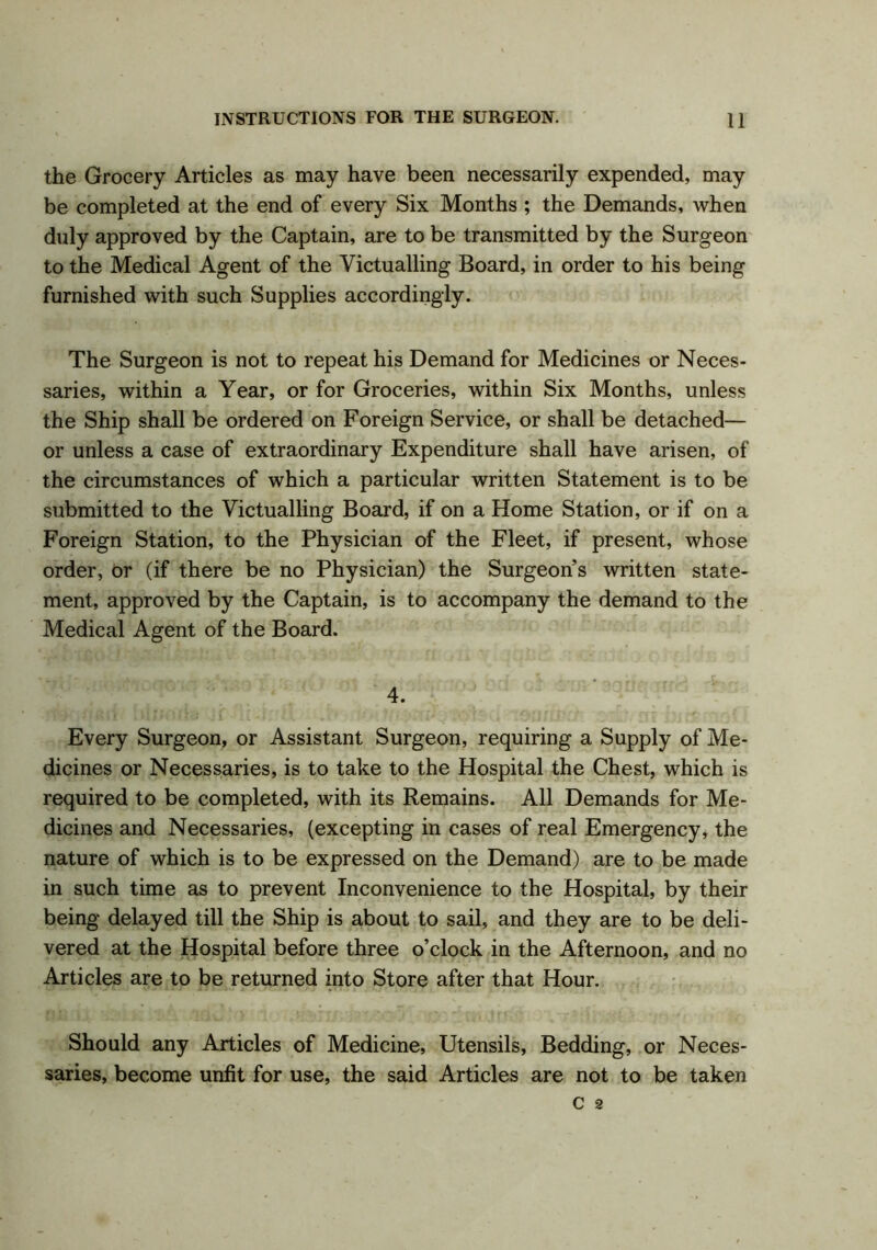 the Grocery Articles as may have been necessarily expended, may be completed at the end of every Six Months ; the Demands, when duly approved by the Captain, are to be transmitted by the Surgeon to the Medical Agent of the Victualling Board, in order to his being furnished with such Supplies accordingly. The Surgeon is not to repeat his Demand for Medicines or Neces- saries, within a Year, or for Groceries, within Six Months, unless the Ship shall be ordered on Foreign Service, or shall be detached— or unless a case of extraordinary Expenditure shall have arisen, of the circumstances of which a particular written Statement is to be submitted to the Victualling Board, if on a Home Station, or if on a Foreign Station, to the Physician of the Fleet, if present, whose order, or (if there be no Physician) the Surgeon’s written state- ment, approved by the Captain, is to accompany the demand to the Medical Agent of the Board. 4. Every Surgeon, or Assistant Surgeon, requiring a Supply of Me- dicines or Necessaries, is to take to the Hospital the Chest, which is required to be completed, with its Remains. All Demands for Me- dicines and Necessaries, (excepting in cases of real Emergency, the nature of which is to be expressed on the Demand) are to be made in such time as to prevent Inconvenience to the Hospital, by their being delayed till the Ship is about to sail, and they are to be deli- vered at the Hospital before three o’clock in the Afternoon, and no Articles are to be returned into Store after that Hour. Should any Articles of Medicine, Utensils, Bedding, or Neces- saries, become unfit for use, the said Articles are not to be taken