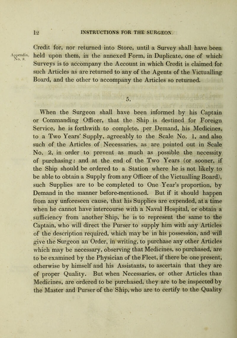 Credit for, nor returned into Store, until a Survey shall have been held upon them, in the annexed Form, in Duplicate, one of which Surveys is to accompany the Account in which Credit is claimed for such Articles as are returned to any of the Agents of the Victualling Board, and the other to accompany the Articles so returned. T* O. When the Surgeon shall have been informed by his Captain or Commanding Officer, that the Ship is destined for Foreign Service, he is forthwith to complete, per Demand, his Medicines, to a Two Years’ Supply, agreeably to the Scale No. 1, and also such of the Articles of Necessaries, as are pointed out in Scale No. 2, in order to prevent as much as possible the necessity of purchasing: and at the end of the Two Years (or sooner, if the Ship should be ordered to a Station where he is not likely to be able to obtain a Supply from any Officer of the Victualling Board), such Supplies are to be completed to One Year’s proportion, by Demand in the manner before-mentioned. But if it should happen from any unforeseen cause, that his Supplies are expended, at a time when he cannot have intercourse with a Naval Hospital, or obtain a sufficiency from another Ship, he is to represent the same to the Captain, who will direct the Purser to supply him with any Articles of the description required, which may be in his possession, and will give the Surgeon an Order, in writing, to purchase any other Articles which may be necessary, observing that Medicines, so purchased, are to be examined by the Physician of the Fleet, if there be one present, otherwise by himself and his Assistants, to ascertain that they are of proper Quality. But when Necessaries, or other Articles than Medicines, are ordered to be purchased, they are to be inspected by the Master and Purser of the Ship, who are to certify to the Quality
