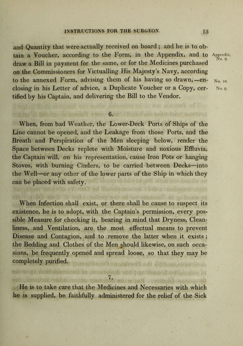 and Quantity that were actually received on board ; and he is to ob- tain a Voucher, according to the Form, in the Appendix, and to Appendix, draw a Bill in payment for the same, or for the Medicines purchased on the Commissioners for Victualling His Majesty’s Navy, according to the annexed Form, advising them of his having so drawn,— en- n«. 10. closing in his Letter of advice, a Duplicate Voucher or a Copy, cer- No. 9. tifiedby his Captain, and delivering the Bill to the Vendor. 6. When, from bad Weather, the Lower-Deck Ports of Ships of the Line cannot be opened, and the Leakage from those Ports, and the Breath and Perspiration of the Men sleeping below, render the Space between Decks replete with Moisture and noxious Effluvia, the Captain will, on his representation, cause Iron Pots or hanging Stoves, with burning Cinders, to be carried between Decks—into the Well—or any other of the lower parts of the Ship in which they can be placed with safety. When Infection shall exist, or there shall be cause to suspect its existence, he is to adopt, with the Captain’s permission, every pos- sible Measure for checking it, bearing in mind that Dryness, Clean- liness, and Ventilation, are the most effectual means to prevent Disease and Contagion, and to remove the latter when it exists; the Bedding and Clothes of the Men should likewise, on such occa- sions, be frequently opened and spread loose, so that they may be completely purified. 7. . He is to take care that the Medicines and Necessaries with which he is supplied, be faithfully administered for the relief of the Sick
