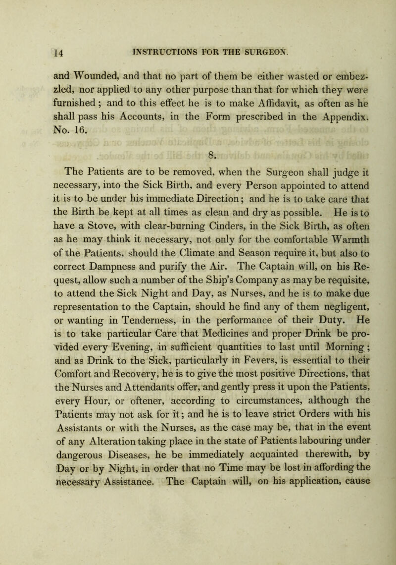and Wounded, and that no part of them be either wasted or embez- zled, nor applied to any other purpose than that for which they were furnished ; and to this effect he is to make Affidavit, as often as he shall pass his Accounts, in the Form prescribed in the Appendix, No. 16. 8. The Patients are to be removed, when the Surgeon shall judge it necessary, into the Sick Birth, and every Person appointed to attend it is to be under his immediate Direction; and he is to take care that the Birth be kept at all times as clean and dry as possible. He is to have a Stove, with clear-burning Cinders, in the Sick Birth, as often as he may think it necessary, not only for the comfortable Warmth of the Patients, should the Climate and Season require it, but also to correct Dampness and purify the Air. The Captain will, on his Re- quest, allow such a number of the Ship’s Company as may be requisite, to attend the Sick Night and Day, as Nurses, and he is to make due representation to the Captain, should he find any of them negligent, or wanting in Tenderness, in the performance of their Duty. He is to take particular Care that Medicines and proper Drink be pro- vided every Evening, in sufficient quantities to last until Morning; and as Drink to the Sick, particularly in Fevers, is essential to their Comfort and Recovery, he is to give the most positive Directions, that the Nurses and Attendants offer, and gently press it upon the Patients, every Hour, or oftener, according to circumstances, although the Patients may not ask for it; and he is to leave strict Orders with his Assistants or with the Nurses, as the case may be, that in the event of any Alteration taking place in the state of Patients labouring under dangerous Diseases, he be immediately acquainted therewith, by Day or by Night, in order that no Time may be lost in affording the necessary Assistance. The Captain will, on his application, cause