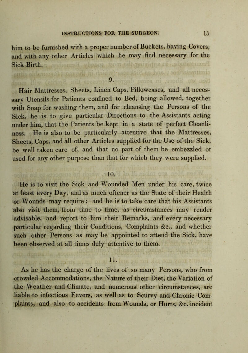 him to be furnished with a proper number of Buckets, having Covers, and with any other Articles which he may find necessary for the Sick Birth. 9. Hair Mattresses, Sheets, Linen Caps, Pillowcases, and all neces- sary Utensils for Patients confined to Bed, being allowed, together with Soap for washing them, and for cleansing the Persons of the Sick, he is to give particular Directions to the Assistants acting under him, that the Patients be kept in a state of perfect Cleanli- ness. He is also to be particularly attentive that the Mattresses, Sheets, Caps, and all other Articles supplied for the Use of the Sick, be well taken care of, and that no part of them be embezzled or used for any other purpose than that for which they were supplied. 10. He is to visit the Sick and Wounded Men under his care, twice at least every Day, and as much oftener as the State of their Health or Wounds may require ; and he is to take care that his Assistants also visit them, from time to time, as circumstances may render advisable, and report to him their Remarks, and every necessary particular regarding their Conditions, Complaints &c., and whether such other Persons as may be appointed to attend the Sick, have been observed at all times duly attentive to them. 11. As he has the charge of the lives of so many Persons, who from crowded Accommodations, the Nature of their Diet, the Variation of the Weather and Climate, and numerous other circumstances, are liable to infectious Fevers, as well as to Scurvy and Chronic Com- plaints, and also to accidents from Wounds, or Hurts, &c. incident
