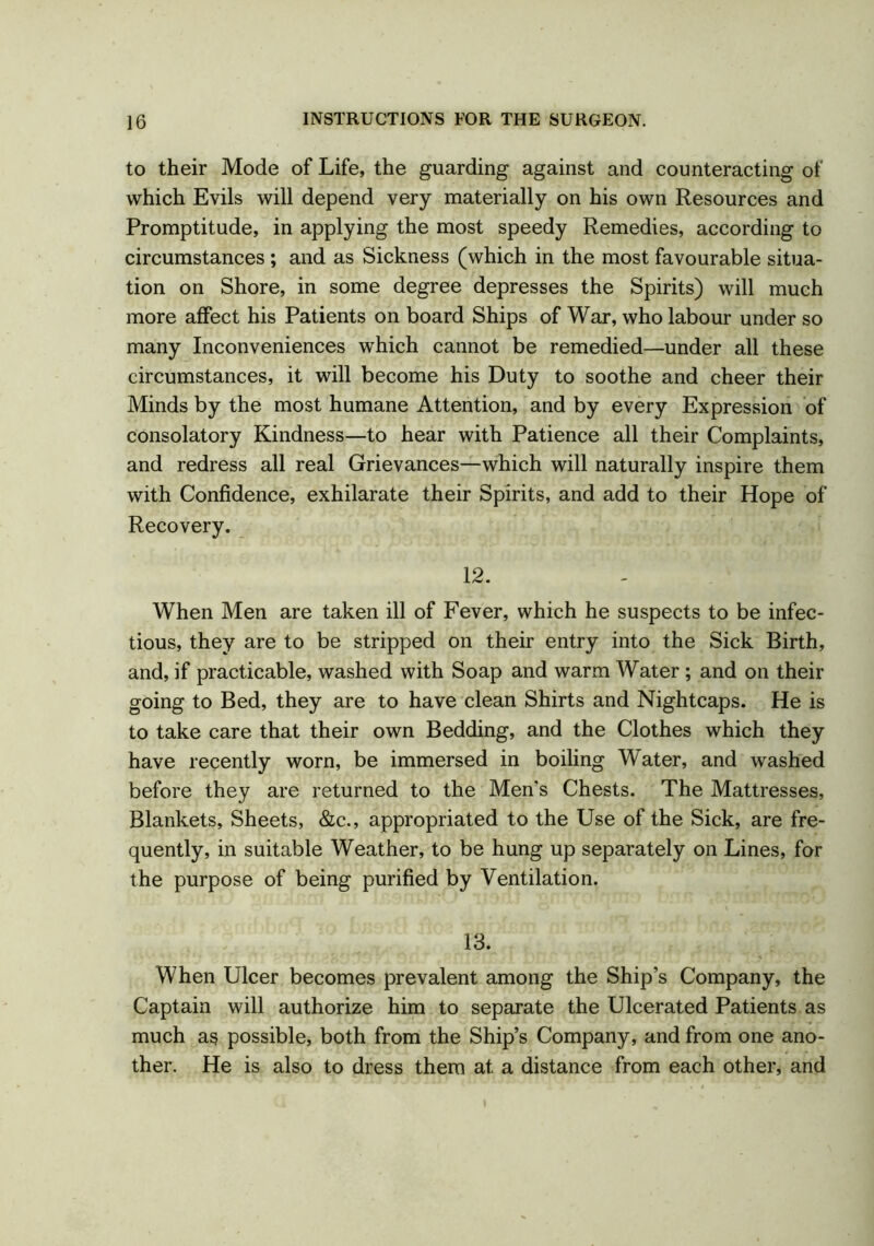 to their Mode of Life, the guarding against and counteracting of which Evils will depend very materially on his own Resources and Promptitude, in applying the most speedy Remedies, according to circumstances ; and as Sickness (which in the most favourable situa- tion on Shore, in some degree depresses the Spirits) will much more affect his Patients on board Ships of War, who labour under so many Inconveniences which cannot be remedied—under all these circumstances, it will become his Duty to soothe and cheer their Minds by the most humane Attention, and by every Expression of consolatory Kindness—to hear with Patience all their Complaints, and redress all real Grievances—which will naturally inspire them with Confidence, exhilarate their Spirits, and add to their Hope of Recovery. 12. When Men are taken ill of Fever, which he suspects to be infec- tious, they are to be stripped on their entry into the Sick Birth, and, if practicable, washed with Soap and warm Water ; and on their going to Bed, they are to have clean Shirts and Nightcaps. He is to take care that their own Bedding, and the Clothes which they have recently worn, be immersed in boiling Water, and washed before they are returned to the Men’s Chests. The Mattresses, Blankets, Sheets, &c., appropriated to the Use of the Sick, are fre- quently, in suitable Weather, to be hung up separately on Lines, for the purpose of being purified by Ventilation. 13. When Ulcer becomes prevalent among the Ship’s Company, the Captain will authorize him to separate the Ulcerated Patients as much as possible, both from the Ship’s Company, and from one ano- ther. He is also to dress them at a distance from each other, and