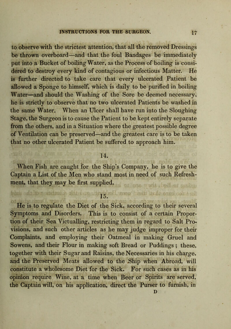 to observe with the strictest attention, that all the removed Dressings be thrown overboard—and that the foul Bandages be immediately- put into a Bucket of boiling Water, as the Process of boiling is consi- dered to destroy every kind of contagious or infectious Matter. He is further directed to take care that every ulcerated Patient be allowed a Sponge to himself, which is daily to be purified in boiling Water—and should the Washing of the Sore be deemed necessary, he is strictly to observe that no two ulcerated Patients be washed in the same Water. When an Ulcer shall have run into the Sloughing Stage, the Surgeon is to cause the Patient to be kept entirely separate from the others, and in a Situation where the greatest possible degree of Ventilation can be preserved—and the greatest care is to be taken that no other ulcerated Patient be suffered to approach him. 14. When Fish are caught for the Ship’s Company, he is to give the Captain a List of the Men who stand most in need of such Refresh- ment, that they may be first supplied. 15. He is to regulate the Diet of the Sick, according to their several Symptoms and Disorders. This is to consist of a certain Propor- tion of their Sea Victualling, restricting them in regard to Salt Pro- visions, and such other articles as he may judge improper for their Complaints, and employing their Oatmeal in making Gruel and Sowens, and their Flour in making soft Bread or Puddings ; these, together with their Sugar and Raisins, the Necessaries in his charge, and the Preserved Meats allowed to the .Ship when Abroad, will constitute a wholesome Diet for the Sick. For such cases as in his opinion require Wine, at a time when Beer or Spirits are served, the Captain will, on his application, direct the Purser to furnish, in D