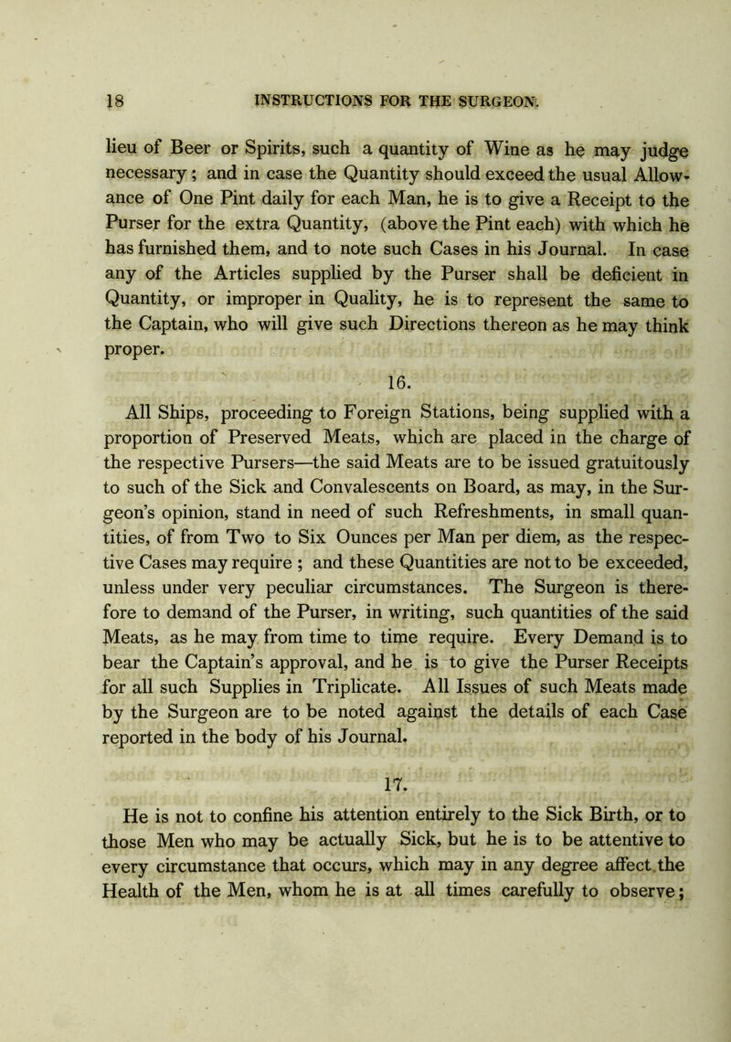 lieu of Beer or Spirits, such a quantity of Wine as he may judge necessary; and in case the Quantity should exceed the usual Allow- ance of One Pint daily for each Man, he is to give a Receipt to the Purser for the extra Quantity, (above the Pint each) with which he has furnished them, and to note such Cases in his Journal. In case any of the Articles supplied by the Purser shall be deficient in Quantity, or improper in Quality, he is to represent the same to the Captain, who will give such Directions thereon as he may think proper. 16. All Ships, proceeding to Foreign Stations, being supplied with a proportion of Preserved Meats, which are placed in the charge of the respective Pursers—the said Meats are to be issued gratuitously to such of the Sick and Convalescents on Board, as may, in the Sur- geon’s opinion, stand in need of such Refreshments, in small quan- tities, of from Two to Six Ounces per Man per diem, as the respec- tive Cases may require ; and these Quantities are not to be exceeded, unless under very peculiar circumstances. The Surgeon is there- fore to demand of the Purser, in writing, such quantities of the said Meats, as he may from time to time require. Every Demand is to bear the Captain’s approval, and he is to give the Purser Receipts for all such Supplies in Triplicate. All Issues of such Meats made by the Surgeon are to be noted against the details of each Case reported in the body of his Journal. 17. He is not to confine his attention entirely to the Sick Birth, or to those Men who may be actually Sick, but he is to be attentive to every circumstance that occurs, which may in any degree affect the Health of the Men, whom he is at all times carefully to observe;
