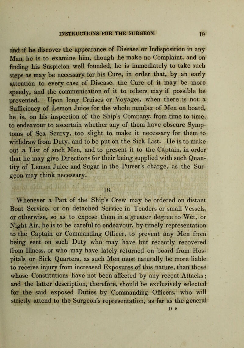 and if he discover the appearance of Disease or Indisposition in any Man, he is to examine him, though he make no Complaint, and on finding his Suspicion well founded, he is immediately to take such steps as may be necessary for his Cure, in order that, by an early attention to every case of Disease, the Cure of it may be more speedy, and the communication of it to others may if possible be prevented. Upon long Cruises or Voyages, when there is not a Sufficiency of Lemon Juice for the whole number of Men on board, he is, on his inspection of the Ship’s Company, from time to time, to endeavour to ascertain whether any of them have obscure Symp- toms of Sea Scurvy, too slight to make it necessary for them to withdraw from Duty, and to be put on the Sick List. He is to make out a List of such Men, and to present it to the Captain, in order that he may give Directions for their being supplied with such Quan- tity of Lemon Juice and Sugar in the Purser’s charge, as the Sur- geon may think necessary. 18. Whenever a Part of the Ship’s Crew may be ordered on distant Boat Service, or on detached Service in Tenders or small Vessels, or otherwise, so as to expose them in a greater degree to Wet, or Night Air, he is to be careful to endeavour, by timely representation to the Captain or Commanding Officer, to prevent any Men from being sent on such Duty who may have but recently recovered from Illness, or who may have lately returned on board from Hos- pitals or Sick Quarters, as such Men must naturally be more liable to receive injury from increased Exposures of this nature, than those whose Constitutions have not been affected by any recent Attacks; and the latter description, therefore, should be exclusively selected for the said exposed Duties by Commanding Officers, who will strictly attend to the Surgeon’s representation, as far as the general D 2