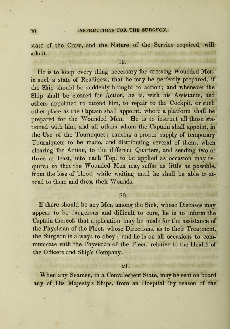state of the Crew, and the Nature of the Service required, will admit. 19. He is to keep every thing necessary for dressing Wounded Men, in such a state of Readiness, that he may be perfectly prepared, if the Ship should be suddenly brought to action; and whenever the Ship shall be cleared for Action, he is, with his Assistants, and others appointed to attend him, to repair to the Cockpit, or such other place as the Captain shall appoint, where a platform shall be prepared for the Wounded Men. He is to instruct all those sta- tioned with him, and all others whom the Captain shall appoint, in the Use of the Tourniquet; causing a proper supply of temporary Tourniquets to be made, and distributing several of them, when clearing for Action, to the different Quarters, and sending two or three at least, into each Top, to be applied as occasion may re- quire; so that the Wounded Men may suffer as little as possible, from the loss of blood, while waiting until he shall be able to at- tend to them and dress their Wounds. 20. If there should be any Men among the Sick, whose Diseases may appear to be dangerous and difficult to cure, he is to inform the Captain thereof, that application may be made for the assistance of the Physician of the Fleet, whose Directions, as to their Treatment, the Surgeon is always to obey ; and he is on all occasions to com- municate with the Physician of the Fleet, relative to the Health of the Officers and Ship’s Company. 21. When any Seamen, in a Convalescent State, maybe sent on board any of His Majesty’s Ships, from an Hospital (by reason of the