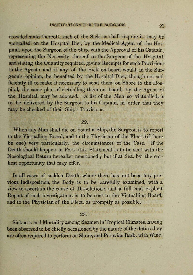 crowded state thereof), such of the Sick as shall require it, may be victualled on the Hospital Diet, by the Medical Agent of the Hos- pital, upon the Surgeon of the Ship, with the Approval of his Captain, representing the Necessity thereof to the Surgeon of the Hospital, and stating the Quantity required, giving Receipts for such Provisions to the Agent: and if any of the Sick on board would, in the Sur- geon s opinion, be benefited by the Hospital Diet, though not suf- ficiently ill to make it necessary to send them on Shore to the Hos- pital, the same plan of victualling them on board, by the Agent of the Hospital, may be adopted. A list of the Men so victualled, is to be delivered by the Surgeon to his Captain, in order that they may be checked of their Ship’s Provisions. 22. When any Man shall die on board a Ship, the Surgeon is to report to the Victualling Board, and to the Physician of the Fleet, (if there be one) very particularly, the circumstances of the Case. If the Death should happen in Port, this Statement is to be sent with the Nosological Return hereafter mentioned ; but if at Sea, by the ear- liest opportunity that may offer. In all cases of sudden Death, where there has not been any pre- vious Indisposition, the Body is to be carefully examined, with a view to ascertain the cause of Dissolution ; and a full and explicit Report of such investigation, is to be sent to the Victualling Board, and to the Physician of the Fleet, as promptly as possible. 23. Sickness and Mortality among Seamen in Tropical Climates, having been observed to be chiefly occasioned by the nature of the duties they are often required to perform on Shore, and Peruvian Bark, with Wine,