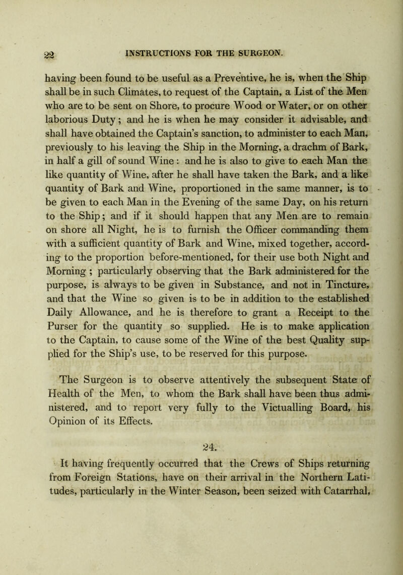 having been found to be useful as a Preventive, he is, when the Ship shall be in such Climates, to request of the Captain, a List of the Men who are to be sent on Shore, to procure Wood or Water, or on other laborious Duty; and he is when he may consider it advisable, and shall have obtained the Captain’s sanction, to administer to each Man, previously to his leaving the Ship in the Morning, a drachm of Bark, in half a gill of sound Wine : and he is also to give to each Man the like quantity of Wine, after he shall have taken the Bark, and a like quantity of Bark and Wine, proportioned in the same manner, is to be given to each Man in the Evening of the same Day, on his return to the Ship; and if it should happen that any Men are to remain on shore all Night, he is to furnish the Officer commanding them with a sufficient quantity of Bark and Wine, mixed together, accord- ing to the proportion before-mentioned, for their use both Night and Morning ; particularly observing that the Bark administered for the purpose, is always to be given in Substance, and not in Tincture, and that the Wine so given is to be in addition to the established Daily Allowance, and he is therefore to grant a Receipt to the Purser for the quantity so supplied. He is to make application to the Captain, to cause some of the Wine of the best Quality sup- plied for the Ship’s use, to be reserved for this purpose. The Surgeon is to observe attentively the subsequent State of Health of the Men, to whom the Bark shall have been thus admi- nistered, and to report very fully to the Victualling Board, his Opinion of its Effects. 24. It having frequently occurred that the Crews of Ships returning from Foreign Stations, have on their arrival in the Northern Lati- tudes, particularly in the Winter Season, been seized with Catarrhal,