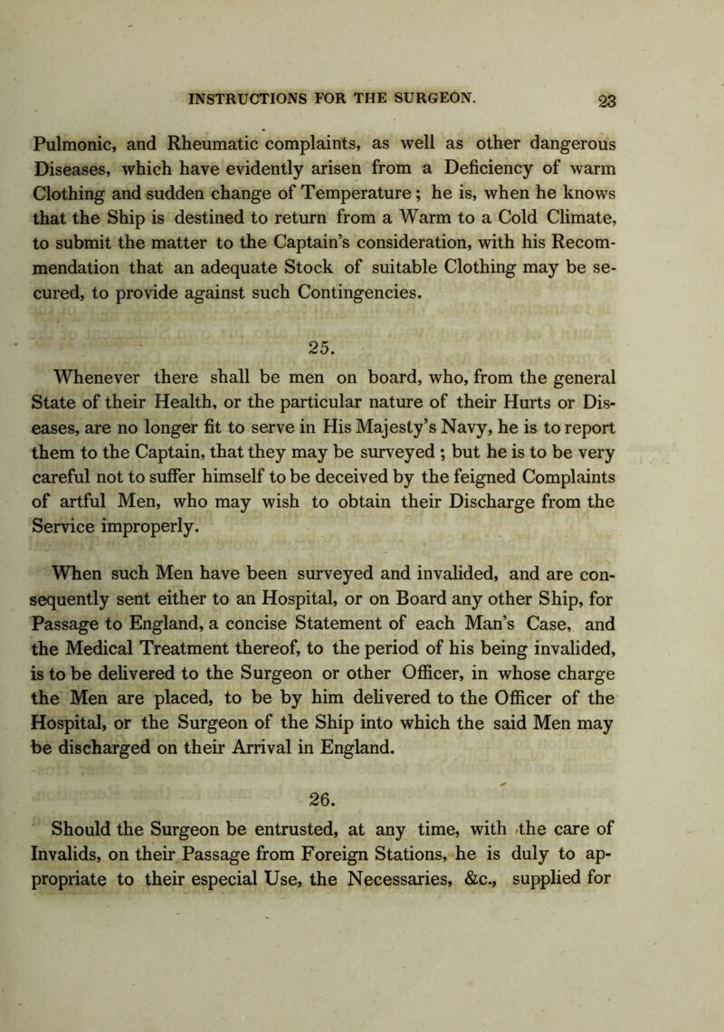 Pulmonic, and Rheumatic complaints, as well as other dangerous Diseases, which have evidently arisen from a Deficiency of warm Clothing and sudden change of Temperature; he is, when he knows that the Ship is destined to return from a Warm to a Cold Climate, to submit the matter to the Captain’s consideration, with his Recom- mendation that an adequate Stock of suitable Clothing may be se- cured, to provide against such Contingencies. 25. Whenever there shall be men on board, who, from the general State of their Health, or the particular nature of their Hurts or Dis- eases, are no longer fit to serve in His Majesty’s Navy, he is to report them to the Captain, that they may be surveyed ; but he is to be very careful not to suffer himself to be deceived by the feigned Complaints of artful Men, who may wish to obtain their Discharge from the Service improperly. When such Men have been surveyed and invalided, and are con- sequently sent either to an Hospital, or on Board any other Ship, for Passage to England, a concise Statement of each Man’s Case, and the Medical Treatment thereof, to the period of his being invalided, is to be delivered to the Surgeon or other Officer, in whose charge the Men are placed, to be by him delivered to the Officer of the Hospital, or the Surgeon of the Ship into which the said Men may be discharged on their Arrival in England. 26. Should the Surgeon be entrusted, at any time, with the care of Invalids, on their Passage from Foreign Stations, he is duly to ap- propriate to their especial Use, the Necessaries, &c., supplied for