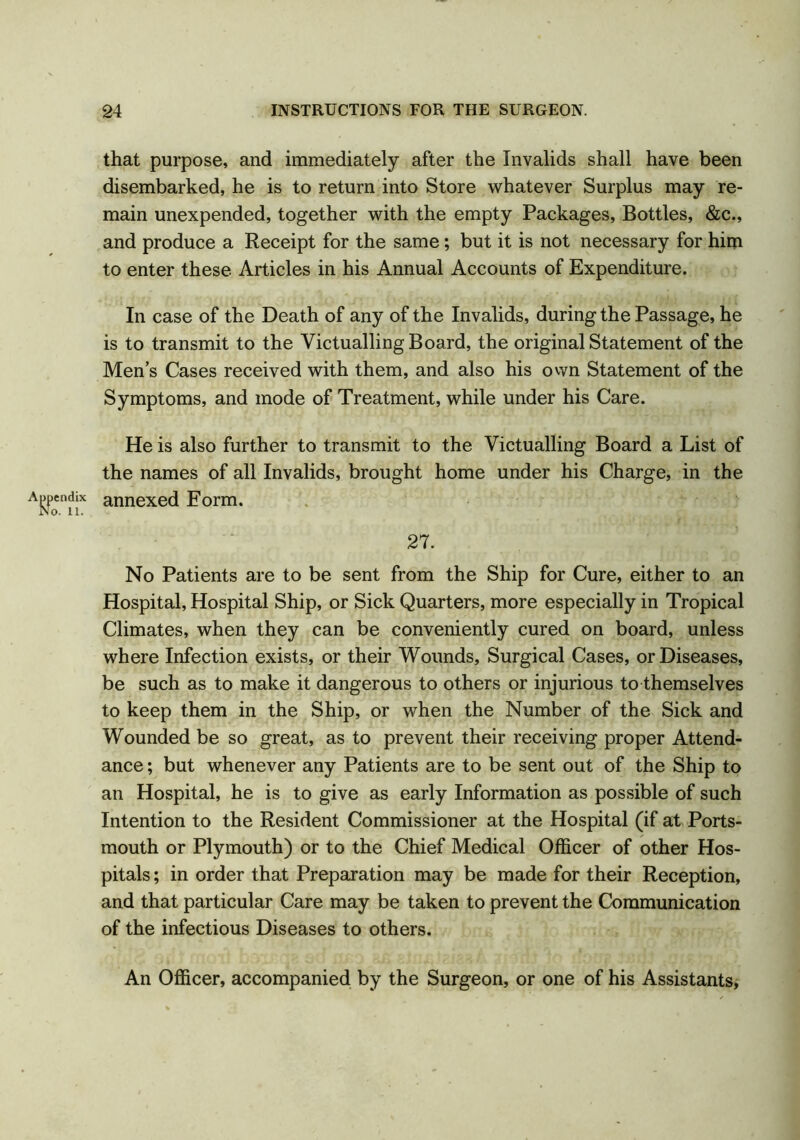 that purpose, and immediately after the Invalids shall have been disembarked, he is to return into Store whatever Surplus may re- main unexpended, together with the empty Packages, Bottles, &c., and produce a Receipt for the same; but it is not necessary for him to enter these Articles in his Annual Accounts of Expenditure. In case of the Death of any of the Invalids, during the Passage, he is to transmit to the Victualling Board, the original Statement of the Men’s Cases received with them, and also his own Statement of the Symptoms, and mode of Treatment, while under his Care. He is also further to transmit to the Victualling Board a List of the names of all Invalids, brought home under his Charge, in the annexed Eorm. 27. No Patients are to be sent from the Ship for Cure, either to an Hospital, Hospital Ship, or Sick Quarters, more especially in Tropical Climates, when they can be conveniently cured on board, unless where Infection exists, or their Wounds, Surgical Cases, or Diseases, be such as to make it dangerous to others or injurious to themselves to keep them in the Ship, or when the Number of the Sick and Wounded be so great, as to prevent their receiving proper Attend- ance ; but whenever any Patients are to be sent out of the Ship to an Hospital, he is to give as early Information as possible of such Intention to the Resident Commissioner at the Hospital (if at Ports- mouth or Plymouth) or to the Chief Medical Officer of other Hos- pitals ; in order that Preparation may be made for their Reception, and that particular Care may be taken to prevent the Communication of the infectious Diseases to others. An Officer, accompanied by the Surgeon, or one of his Assistants,