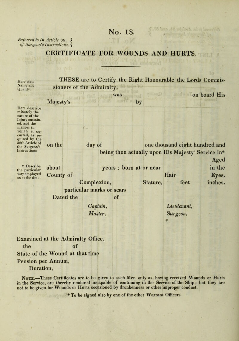 Referred to in Article 38, ) of Surgeon's Instructions. $ CERTIFICATE FOR WOUNDS AND HURTS. Here state Name and Quality. Here describe minutely the nature of the Injury sustain- ed, and the manner in ■which it oc- curred, as re- quired by the 38th Article of the Surgeon’s Instructions * Describe the particular duty employed on at the time. THESE are to Certify the Right Honourable the Lords Commis- sioners of the Admiralty, was on board His Majesty’s by on the day of one thousand eight hundred and being then actually upon His Majesty’ Service in* Aged about years ; born at or near in the County of Hair Eyes, Complexion, Stature, feet inches, particular marks or scars Dated the of Captain, Master, Lieutenant, Surgeon, * Examined at the Admiralty Office, the of State of the Wound at that time Pension per Annum, Duration, Note.—These Certificates are to be given to such Men only as, having received Wounds or Hurts in the Service, are thereby rendered incapable of continuing in the Service of the Ship; but they are not to be given for Wounds or Hurts occasioned by drunkenness or other improper conduct. * To be signed also by one of the other Warrant Officers.