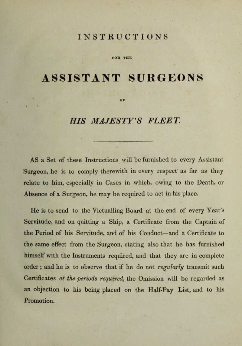 INSTRUCTIONS FOR THE ASSISTANT SURGEONS OF I 9 HIS MAJESTY S FLEET AS a Set of these Instructions will be furnished to every Assistant Surgeon, he is to comply therewith in every respect as far as they relate to him, especially in Cases in which, owing to the Death, or Absence of a Surgeon, he may be required to act in his place. He is to send to the Victualling Board at the end of every Year’s Servitude, and on quitting a Ship, a Certificate from the Captain of the Period of his Servitude, and of his Conduct—and a Certificate to the same effect from the Surgeon, stating also that he has furnished himself with the Instruments required, and that they are in complete order; and he is to observe that if he do not regularly transmit such Certificates at the periods required, the Omission will be regarded as an objection to his being placed on the Half-Pay List, and to his Promotion.