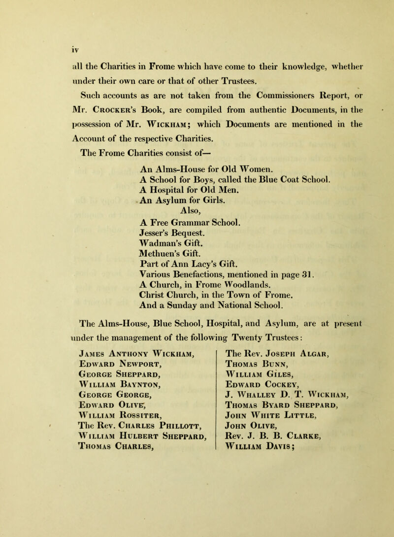 all the Charities in Frome which have come to their knowledge, whether under their own care or that of other Trustees. Such accounts as are not taken from the Commissioners Report, or Mr. Crocker’s Book, are compiled from authentic Documents, in the possession of Mr. Wickham; which Documents are mentioned in the Account of the respective Charities. The Frome Charities consist of— An Alms-House for Old Women. A School for Boys, called the Blue Coat School. A Hospital for Old Men. An Asylum for Girls. Also, A Free Grammar School. Jesser’s Bequest. Wad man’s Gift. Methuen’s Gift. Part of Ann Lacy’s Gift. Various Benefactions, mentioned in page 31. A Church, in Frome Woodlands. Christ Church, in the Town of Frome. And a Sunday and National School. The Alms-House, Blue School, Hospital, and Asylum, are at present under the management of the following Twenty Trustees: James Anthony Wickham, Edward Newport, George Sheppard, William Baynton, George George, Edward Olive; William Rossiter, The Rev. Charles Phillott, William Hulbert Sheppard, Thomas Charles, The Rev. Joseph Algar, Thomas Bunn, William Giles, Edward Cockey, J. Whalley D. T. Wickham, Thomas Byard Sheppard, John White Little, John Olive, Rev. J. B. B. Clarke, William Davis;
