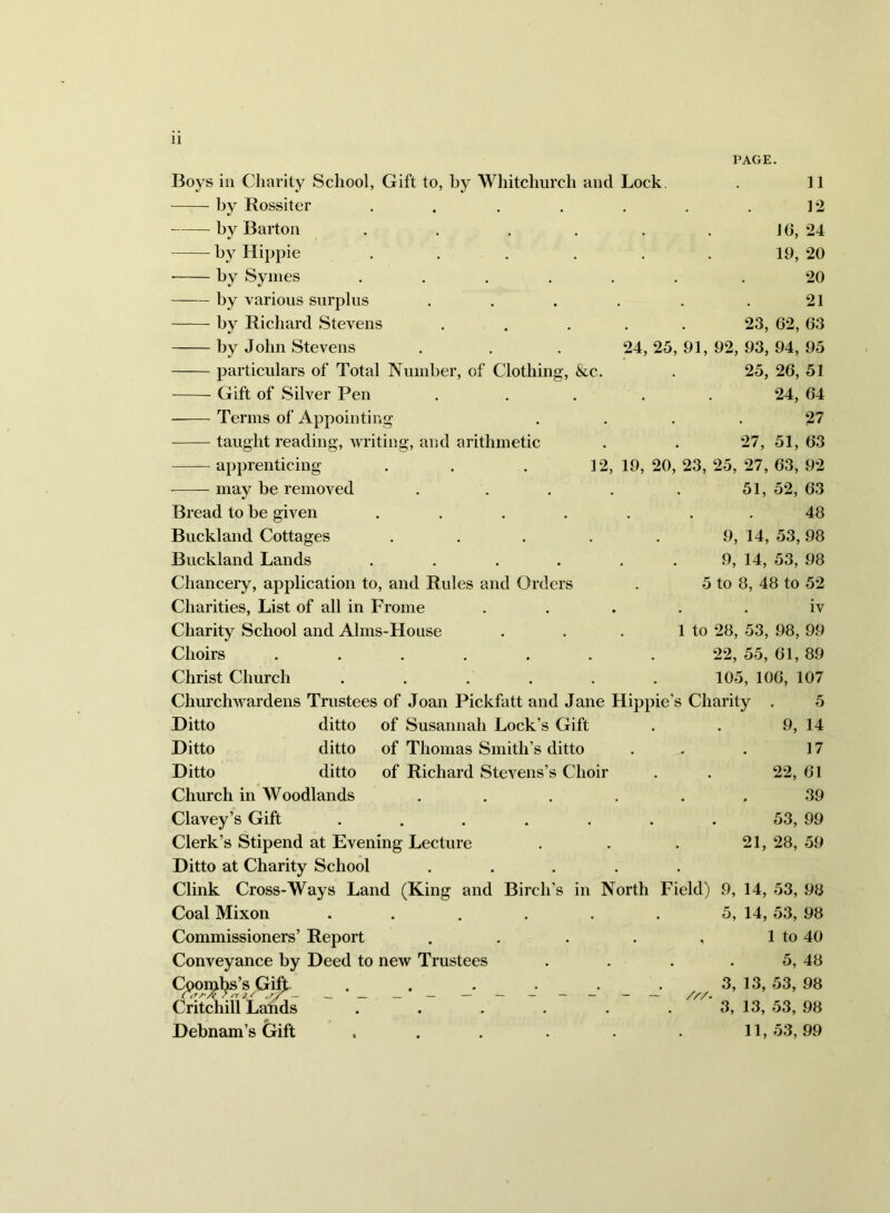 Boys in Charity School, Gift to, by Whitchurch and Lock. . 11 by Rossiter . . . . , . . 12 by Barton . . . . . . Jh, 24 by Hippie . . . . . . 19, 20 by Syines ...... .20 by various surplus . . . . . .21 by Richard Stevens ..... 23, 62, 63 by John Stevens . . . 24,25,91,92,93,94,95 particulars of Total Number, of Clothing, &c. . 25, 26, 51 Gift of Silver Pen ..... 24, 64 —— Terms of Appointing .... 27 taught reading, writing, and arithmetic . . 27, 51, 63 apprenticing . . . 12, 19, 20, 23, 25, 27, 63, 92 niay he removed . . . . . 51, 52, 63 Bread to be given ....... 48 Buckland Cottages . . . . . 9, 14, 53,98 Buckland Lands . . . . . . 9, 14, 53, 98 Chancery, application to, and Rules and Orders . 5 to 8, 48 to 52 Charities, List of all in Frome ..... iv Charity School and Alms-House . . . 1 to 28, 53, 98, 99 Choirs . . . . . . . 22, 55, 61,89 Christ Church ...... 105, 106, 107 Churchwardens Trustees of Joan Pickfatt and Jane Hippie’s Charity . 5 Ditto ditto of Susannah Lock’s Gift . . 9, 14 Ditto ditto of Thomas Smith’s ditto . . . 17 Ditto ditto of Richard Stevens’s Choir . . 22, 61 Church in Woodlands ...... 39 Clavey’s Gift ....... 53, 99 Clerk’s Stipend at Evening Lecture . . . 21, 28, 59 Ditto at Charity School ..... Clink Cross-Ways Land (King and Birch’s in North Field) 9, 14, 53, 98 Coal Mixon . . . . . . 5, 14, 53, 98 Commissioners’ Report . . . . , 1 to 40 Conveyance by Deed to new Trustees . . . . 5, 48 C^o]^l^’s G^ . . //./ 53, 98 Critchill Lal^s . . . . . . 3, 13, 53, 98 Debnam’s Gift ...... 11,53,99