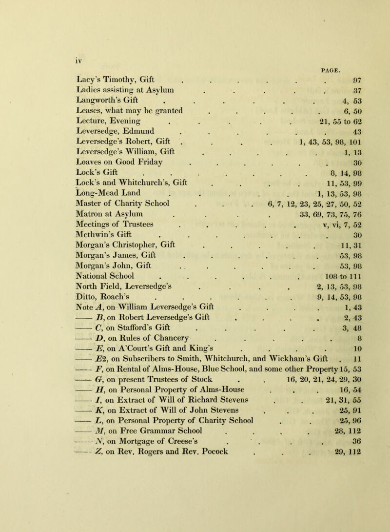 IV PAGE. Lacy’s Timothy, Gift Ladies assisting at Asylum Langworth’s Gift Leases, what may be granted Lecture, Evening Leversedge, Edmund Leversedge’s Robert, Gift Leversedge’s William, Gift Loaves on Good Friday Lock’s Gift Lock’s and Whitchurch’s, Gift Long-Mead Land Master of Charity School Matron at Asylum Meetings of Trustees 97 37 4, 53 6, 50 21, 55 to 62 43 1, 43, 53, 98, 101 1, 13 30 8, 14, 98 11,53,99 1, 13, 53, 98 6, 7, 12, 23, 25, 27, 50, 52 33, 69, 73, 75, 76 . V, vi, 7, 52 Methwin’s Gift . ...... 30 Morgan’s Christopher, Gift . . . . . 11,31 Morgan’s James, Gift . . . . . . 53, 98 Morgan’s John, Gift . . . . . . 53, 98 National School ...... 108 to 111 North Field, Leversedge’s . . . . 2, 13, 53, 98 Ditto, Roach’s . . . , . . 9, 14, 53, 98 Note A, on William Leversedge’s Gift . . . . 1,43 on Robert Leversedge’s Gift . . . . 2, 43 C, on Stafford’s Gift . . . . . 3, 48 D, on Rules of Chancery . .... 8 E, on A’Court’s Gift and King’s . . . . 10 E% on Subscribers to Smith, Whitchurch, and Wickham’s Gift . 11 F, on Rental of Alms-House, Blue School, and some other Property 15, 53 G, on present Trustees of Stock . . 16, 20, 21, 24, 29, 30 H, on Personal Property of Alms-House . . . 16, 54 I, on Extract of Will of Richard Stevens . . 21, 31, 55 K, on Extract of Will of John Stevens . . . 25, 91 —— L, on Personal Property of Charity School . . 25, 96 M, on Free Grammar School . . , . 28, 112 jV, on Mortgage of Creese’s . . . . 36