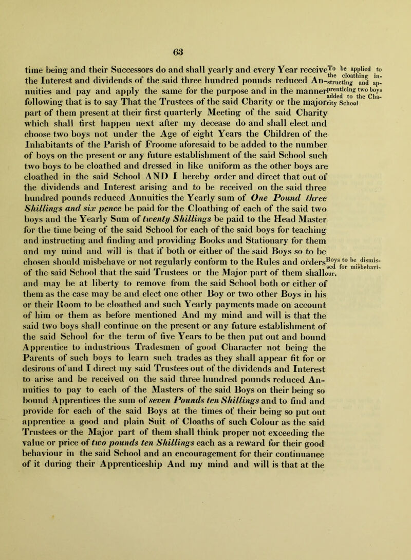 time being and their Successors do and shall yearly and every Year receive^o l*e applied to the Interest and dividends of the said three hundred pounds reduced An-strucUng*^^and ap- nuities and pay and apply the same for the purpose and in the mannerPj®*^*^^^ tollowing that is to say 1 hat the 1 rustees ot the said Charity or the majorrity School part of them present at their first quarterly Meeting of the said Charity which shall first happen next after my decease do and shall elect and choose two boys not under the Age of eight Years the Children of the Inhabitants of the Parish of Froome aforesaid to be added to the number of boys on the present or any future establishment of the said School such two boys to be cloathed and dressed in like uniform as the other boys are cloathed in the said School AND I hereby order and direct that out of the dividends and Interest arising and to be received on the said three hundred pounds reduced Annuities the Yearly sum of One Pound three Shillings and six pence be paid for the Cloathing of each of the said two boys and the Yearly Sum of twenty Shillings be paid to the Head Master for the time being of the said School for each of the said boys for teaching and instructing and finding and providing Books and Stationary for them and my mind and will is that if both or either of the said Boys so to be chosen should misbehave or not regularly conform to the Rules and orders®®/®be dismis- ^ S6Cl 101* HfllSi)Pll9,Vl« of the said School that the said Trustees or the Major part of them shallour, and may be at liberty to remove from the said School both or either of them as the case may be and elect one other Boy or two other Boys in his or their Room to be cloathed and such Yearly payments made on account of him or them as before mentioned And my mind and will is that the said two boys shall continue on the present or any future establishment of the said School for the term of five Years to be then put out and bound Api)rentice to industrious Tradesmen of good Character not being the Parents of such boys to learn such trades as they shall appear fit for or desirous of and I direct my said Trustees out of the dividends and Interest to arise and be received on the said three hundred pounds reduced An- nuities to pay to each of the Masters of the said Boys on their being so bound Apprentices the sum of seven Pounds ten Shillings and to find and provide for each of the said Boys at the times of their being so put out apprentice a good and plain Suit of Cloaths of such Colour as the said Trustees or the Major part of them shall think proper not exceeding the value or price of two pounds ten Shillings each as a reward for their good behaviour in the said School and an encouragement for their continuance of it during their Apprenticeship And my mind and will is that at the