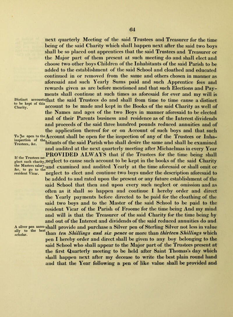 next quarterly Meeting of the said Trustees and Treasurer for the time being of the said Charity which shall happen next after the said two boys shall be so placed out apprentices that the said Trustees and Treasurer or the Major part of them present at such meeting do and shall elect and choose two other boys Children of the Inhabitants of the said Parish to be added to the establishment of the said School and cloathed and educated continued in or removed from the same and others chosen in manner as aforesaid and such Yearly Sums paid and such Apprentice fees and rewards given as are before mentioned and that such Elections and Pay- ments shall continue at such times as aforesaid for ever and my will is t^b °k said Trustees do and shall from time to time cause a distinct Charity!^'^ *^*^**accouut to be made and kept in the Books of the said Charity as well of the Names and ages of the two Boys in manner aforesaid to be elected and of their Parents business and residence as of the Interest dividends and proceeds of the said three hundred pounds reduced annuities and of the application thereof for or on Account of such boys and that such To [be open to theAccouut shall be Open for the inspection of any of the Trustees or Inha- iWeesr&c. ^ ^bitants of the said Parish who shall desire the same and shall be examined and audited at the next quarterly meeting after Michaelmas in every Year ^ PROVIDED ALWAYS that if the Trustees for the time being shall gleet such charity,neglect to cause such account to be kept in the books of the said Charity the Masters salaryexamined and audited Yearly at the time aforesaid or shall omit or &c. to go to the . , 1 1 1 • • resident Vicar, neglect to elect and continue two boys under the description aforesaid to be added to and rated upon the present or any future establishment of the said School that then and upon every such neglect or omission and as often as it shall so happen and continue I hereby order and direct the Yearly payments before directed to be paid for the cloathing of the said two boys and to the Master of the said School to be paid to the resident Vicar of the Parish of Froome for the time being And my mind and will is that the Treasurer of the said Charity for the time being by and out of the Interest and dividends of the said reduced annuities do and A silver pen annu-gi^all provide and purcliase a Silver pen of Sterling Silver not less in value Solar! * ^^*than ten Shillings and six pence or more than thirteen Shillings which pen I hereby order and direct shall be given to any boy belonging to the said School who shall appear to the Major part of the Trustees present at the first Quarterly meeting to be held after Saint Thomas’s day which «hall happen next after my decease to write the best plain round hand and that the Year following a pen of like value shall be provided and