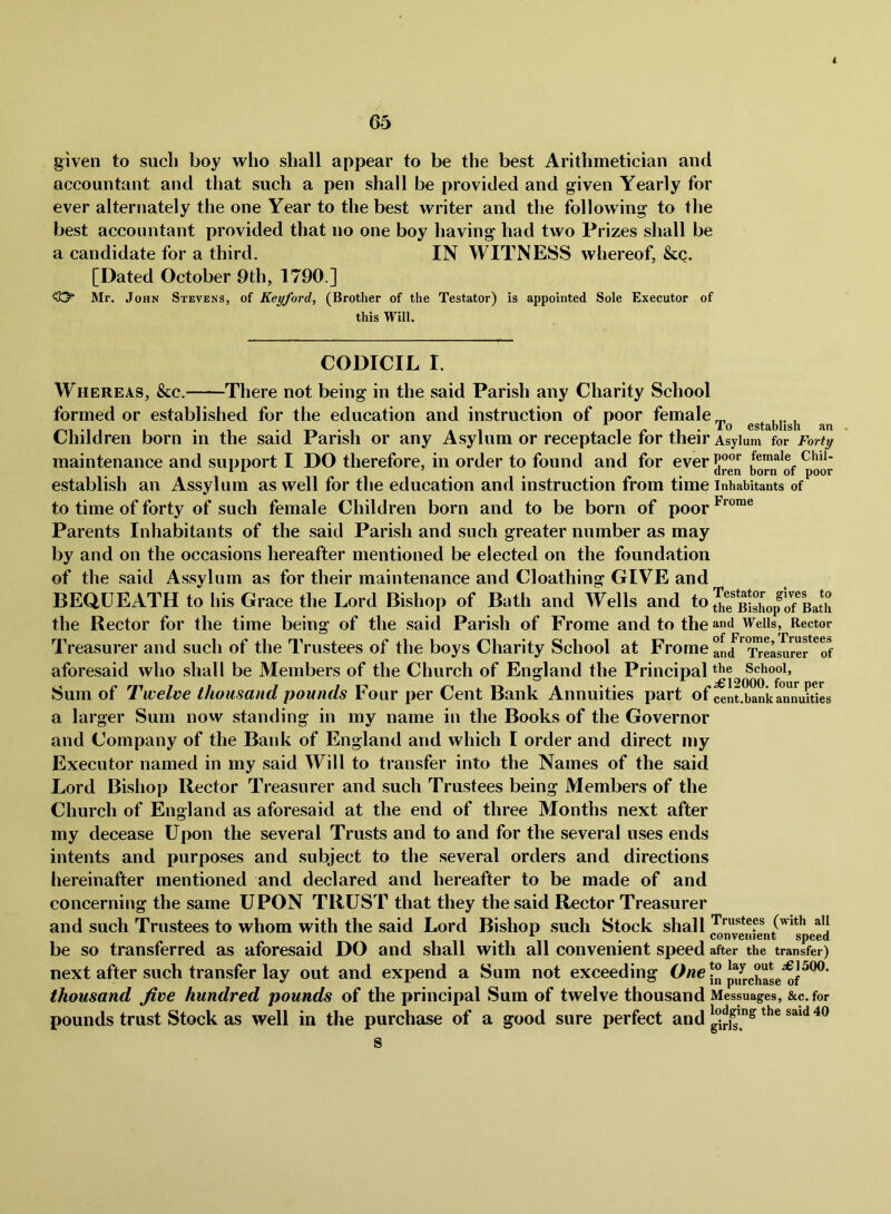 < given to sucli boy who shall appear to be the best Arithmetician and accountant and that such a pen shall be provided and given Yearly for ever alternately the one Year to the best writer and the following to the best accountant provided that no one boy having had two Prizes shall be a candidate for a third. IN WITNESS whereof, &q. [Dated October 9th, 1790.] <Cy Mr. John Stevens, of Keyford, (Brother of the Testator) is appointed Sole Executor of this Will. CODICIL I. -There not bein^ in the said Parish any Charity School To establish an Whereas, &c.- formed or established for the education and instruction of poor female Children born in the said Parish or any Asylum or receptacle for their Asylum for Forty maintenance and support I DO therefore, in order to found and for everP®®*’ female Chii. establish an Assylum as well for the education and instruction from time inhabitants of to time of forty of such female Children born and to be born of poor Parents Inhabitants of the said Parish and such greater number as may by and on the occasions hereafter mentioned be elected on the foundation of the said Assylum as for their maintenance and Cloathing GIVE and BEQUEATH to his Grace the Lord Bishop of Bath and Wells and to the Rector for the time being of the said Parish of Frome and to the and Wells, Rector Treasurer and such of the Trustees of the boys Charity School at Frome anJ*^*^eLuref^of aforesaid who shall be Members of the Church of England the Principal School, Sum of Twelve thousand pounds Four per Cent Bank Annuities part of cent.banka^nnuiuL a larger Sum now standing in my name in the Books of the Governor and Company of the Bank of England and which I order and direct my Executor named in my said Will to transfer into the Names of the said Lord Bishop Rector Treasurer and such Trustees being Members of the Church of England as aforesaid at the end of three Months next after my decease Upon the several Trusts and to and for the several uses ends intents and purposes and subject to the several orders and directions hereinafter mentioned and declared and hereafter to be made of and concerning the same UPON TRUST that they the said Rector Treasurer and such Trustees to whom with the said Lord Bishop such Stock shall be so transferred as aforesaid DO and shall with all convenient speed after the transfer) next after such transfer lay out and expend a Sum not exceeding Owe thousand five hundred pounds of the principal Sum of twelve thousand Messuages, &c.for pounds trust Stock as well in the purchase of a good sure perfect and s