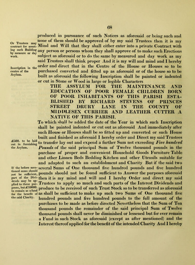 Or Trustees may contract for erect- ing such Building hy measure or day work. Inscription in the centre of the Asylum. produced in pursuance of such Notices as aforesaid or being such and none of them should be approved of by my said IVustees then it is my Mind and Will that they shall either enter into a private Contract with any person or persons whom they shall approve of to make such Erections subject as aforesaid or to do the same by measured and day work as my said Trustees shall think proper And it is my will and mind and I hereby order and direct that in the Centre of the House or Houses so to be purchased converted and fitted up as aforesaid or of the house so to be built as aforesaid the following Inscription shall be painted or indented or cut in Stone or Wood in large or legible Characters THE ASSYLUM FOR THE MAINTENANCE AND EDUCATION OF POOR FEMALE CHILDREN BORN OF POOR INHABITANTS OF THIS PARISH ESTA- BLISHED BY RICHARD STEVENS OF PRINCES STREET DRURY LANE IN THE COUNTY OF MIDDLESEX CURRIER AND LEATHER CUTTER A NATIVE OF THIS PARISH. To which shall be added the date of the Year in which such Inscription shall be painted indented or cut out as aforesaid And immediately after such House or Houses shall be so fitted up and converted or such House built and finished as aforesaid I hereby order and Direct my said Trustees mit^^n ^furnishhlg transfer lay out and expend a further Sum not exceeding Five hundred the Asylum. Pouiids of the said principal Sum of Twelve thousand pounds in the purchase of proper and convenient Household Goods Furniture Table and other Linnen Beds Bedding Kitchen and other Utensils suitable for and adapted to such an establishment and Charity But if the said two If the before men- several Suius of One thousand five hundred pounds and five hundred no^be''Tufficient, pounds sliould iiot be found sufficient to Answer the purposes aforesaid part of the^ then it is my mind and will and I hereby Order and direct my said pUe/to^th^ese^pur- Trustees to apiily so much and such parts of the Interest Dividends and poses, but^‘10000^ produce to be received of such Trust Stock so to be transferred as aforesaid for the benefit of as shall be Sufficient to make up such two Sums of One thousand five the said Chanty. pounds aiid five hundred pounds to the full amount of the purchases to be made as before directed Nevertheless that the Sum of Ten thousand pounds the remainder of the said principal Sum of Twelve thousand pounds shall never be diminished or lessened but for ever remain a Fund in such Stock as aforesaid (except as after mentioned) and the Interest thereof applied for the benefit of the intended Charity And I hereby