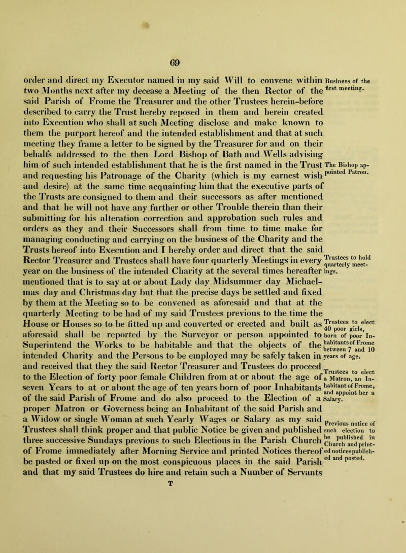order and direct my Executor named in my said Will to convene within Business of the two Months next after my decease a Meeting of the Ihen Rector of the^*®*^ meeting. said Parish of Frome the Treasurer and the other Trustees hereiu-before described to carry the Trust hereby rei>osed in them and herein created into Execution who shall at such Meeting disclose and make known to them the purport hereof and the intended establishment and that at such meeting they frame a letter to be signed by the Treasurer for and on their behalfs addressed to the then Lord Bishop of Bath and Wells advising him of such intended establishment that he is the first named in the Trust The Bishop ap- and requesting his Patronage of the Charity (which is my earnest and desire) at the same time acquainting him that the executive parts of the Trusts are consigned to them and their successors as after mentioned and that he will not have any further or other Trouble therein than their submitting for his alteration correction and approbation such rules and orders as they and their Successors shall from time to time make for managing conducting and carrying on the business of the Charity and the Trusts hereof into Execution and I hereby order and direct that the said Rector Treasurer and Trustees shall have four quarterly Meetings in every me^ year on the business of the intended Charity at the several times hereafter ings. mentioned that is to say at or about Lady day Midsummer day Michael- mas day and Christmas day but that the precise days be settled and fixed by them at the Meeting so to be convened as aforesaid and that at the quarterly Meeting to be had of my said Trustees previous to the time the House or Houses so to be fitted up and converted or erected and built aforesaid shall be reported by the Surveyor or person appointed to bom of poor’in- Superintend the Works to be habitable and that the objects of the intended Charity and the Persons to be employed may be safely taken in years of age. and received that they the said Rector Treasurer and Trustees do proceed *• ^^rustccs to elect to the Election of forty poor female Children from at or about the age of a Matron, an In- seven Years to at or about the age of ten years born of poor Inhabitants 11 1 1 i -r^i- appoint her a ot the said Parish of Jbrome and do also proceed to the Election of a Salary, proper Matron or Governess being an Inhabitant of the said Parish and a Widow or single Woman at such Yearly Wages or Salary as my said previous notice of Trustees shall think proper and that public Notice be given and published such election to three successive Sundays previous to such Elections in the Parish Church chuStn^print- of Frome immediately after Morning Service and printed Notices thereof ednoticespubiish- be pasted or fixed up on the most conspicuous places in the said Parish posted, and that my said Trustees do hire and retain such a Number of Servants T