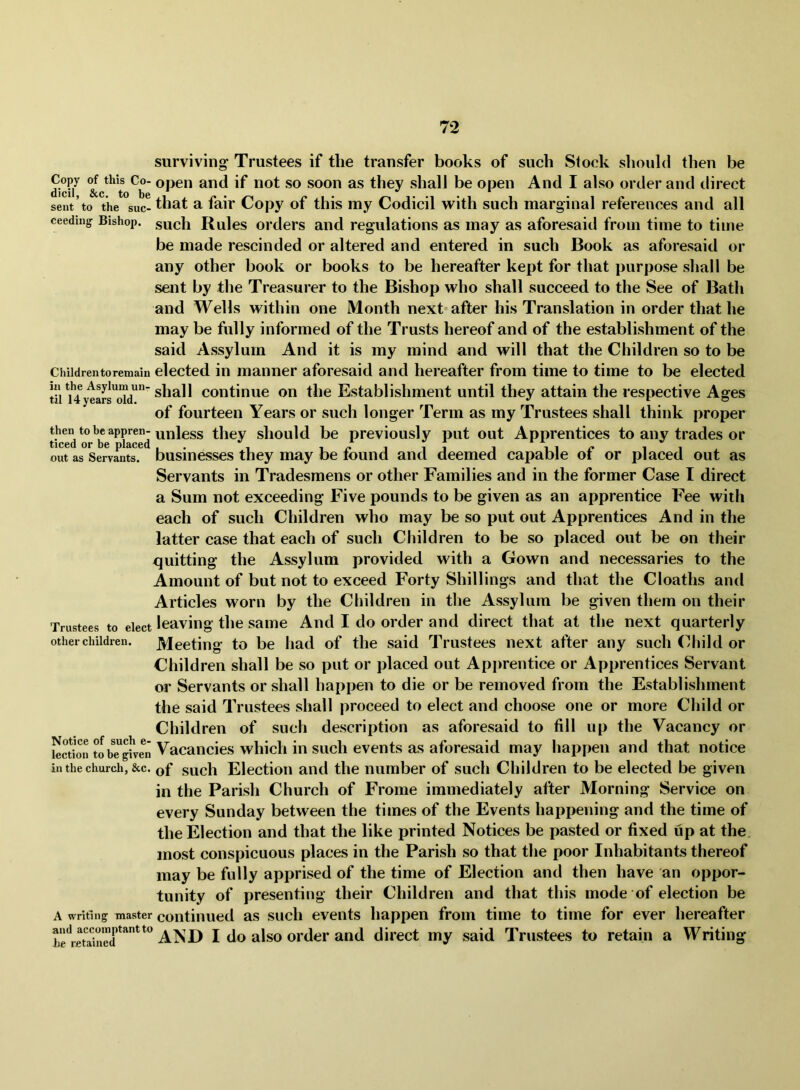 surviving Trustees if the transfer books of such Stock should then be dicU^ shall be open And I also order and direct sent to the sue-a fair Copy of this my Codicil with such marginal references and all ceeding Bishop, sucli Rules oi’ders and regulations as may as aforesaid from time to time be made rescinded or altered and entered in such Book as aforesaid or any other book or books to be hereafter kept for that purpose shall be sent by the Treasurer to the Bishop who shall succeed to the See of Bath and Wells within one Month next after his Translation in order that he may be fully informed of the Trusts hereof and of the establishment of the said Assylum And it is my mind and will that the Children so to be Chiidrentoremain elected in manner aforesaid and hereafter from time to time to be elected til ^4ytars^oW^'continue on the Establishment until they attain the respective Ages of fourteen Years or such longer Term as my Trustees shall think proper *0unless they should be previously put out Apprentices to any trades or out as Servants, businesses they may be found and deemed capable of or placed out as Servants in Tradesmens or other Families and in the former Case I direct a Sum not exceeding Five pounds to be given as an apprentice Fee with each of such Children who may be so put out Apprentices And in the latter case that each of such Children to be so placed out be on their quitting the Assylum provided with a Gown and necessaries to the Amount of but not to exceed Forty Shillings and that the Cloaths and Articles worn by the Children in the Assylum be given them on their Trustees to elect leaving the saiue And I do order and direct that at the next quarterly other children. Meeting to be had of the said Trustees next after any such (^hild or Children shall be so put or placed out Apprentice or Apprentices Servant or Servants or shall happen to die or be removed from the Establishment the said Trustees shall proceed to elect and choose one or more Child or Children of such description as aforesaid to fill up the Vacancy or Eon tIbTgE Vacancies which in such events as aforesaid may happen and that notice in the church, &c. of such Election and the number of such Children to be elected be given in the Parish Church of Frome immediately after Morning Service on every Sunday between the times of the Events happening and the time of the Election and that the like printed Notices be pasted or fixed up at the most conspicuous places in the Parish so that the poor Inhabitants thereof may be fully apprised of the time of Election and then have an oppor- tunity of presenting their Children and that this mode of election be A writing master continued as sucli eveiits happen from time to time for ever hereafter beEa^iued and I do also ordci’and direct my said Trustees to retain a Writing