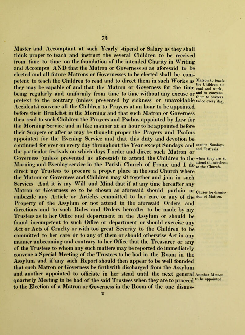 Master and Accomptant at such Yearly stipend or Salary as they shall think proper to teach and instruct the several Children to be received Irom time to time on the foundation of the intended Charity in Writing and Accompts AND that the Matron or Governess so as aforesaid to be elected and all future Matrons or Governesses to be elected shall be com- petent to teach the Children to read and to direct them in such Works as they may be capable of and that the Matron or Governess for the time read and work, being regularly and uniformlv from time to time without any excuse or convene , •Ill them to prayers pretext to the contrary (unless prevented by sickness or unavoidable twice every day. Accidents) convene all the Children to Prayers at an hour to be appointed before their Breakfast in the Morning and that such Matron or Governess then read to such Children the Prayers and Psalms appointed by Law for the Morning Service and in like manner at an hour to be appointed before their Sup[)ers or after as may be thought proper the Prayers and Psahns aiipointed for the Evening Service and that this duty and devotion be continued for ever on every day throughout the Year except Sundays and except Sundays^ the particular festivals on which days I order and direct such Matron or Governess (unless prevented as aforesaid) to attend the Children to the when they are to Morning and Evening service in the Parish Church of Frome and I do ^Hhe Church* direct my Trustees to procure a proper place in the said Church where the Matron or Governess and Children may sit together and join in such Services And it is my Will and Mind that if at any time hereafter any Matron or Governess so to be chosen as aforesaid should purloin or causes for dismis embezzle any Article or Articles committed to her care or any of the sion of Matron. Property of the Assylum or not attend to the aforesaid Orders and directions and to such Rules and Orders hereafter to be made by my Trustees as to her Office and department in the Assylum or should be found incomijetent to such Office or department or should exercise any Act or Acts of Cruelty or with too great Severity to the Children to be committed to her care or to any of them or should otherwise Act in any manner unbecoming and contrary to her Office that the Treasurer or any of the Trustees to whom any such matters may be reported do immediately convene a Special Meeting of the Trustees to be had in the Room in the Assylum and if'any such Report should then appear to be well founded that such Matron or Governess be forthwith discharged from the Assylum and another appointed to officiate in her stead until the next general Another Matron quarterly Meeting to be had of the said Trustees when they are to proceed appointed. to the Election of a Matron or Governess in the Room of the one dismis- u
