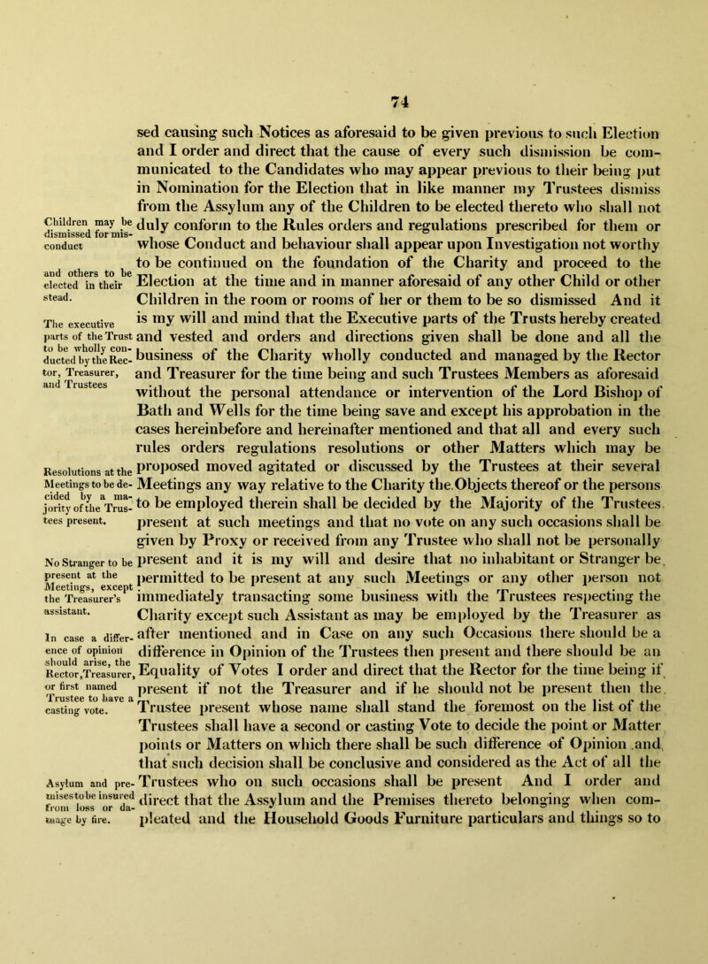sed causing such Notices as aforesaid to be given previous to such Election and I order and direct that the cause of every such dismission be com- municated to the Candidates who may appear previous to tlieir being put in Nomination for tlie Election that in like manner my Trustees dismiss from the Assylum any of the Children to be elected thereto who shall not Children may be duly conform to the Rules ordei’s and regulations prescribed for them or R1SIQ1SS6C1 xor mis* c? * conduct whose Coiiduct and behaviour shall appear upon Investigation not worthy ^ ^ to be continued on the foundation of the Charity and proceed to the elected in their Election at the time and in manner aforesaid of any other Child or other Children in the room or rooms of her or them to be so dismissed And it Tiie executive luiiid that the Executive parts of the Trusts hereby created parts of the Trust and Vested and orders and directions given shall be done and all the ductedT'j^heRc^^ business of the Charity wholly conducted and managed by the Rector tor, Treasurer, and Treasurer for the time being and such Trustees Members as aforesaid ftlici ^I^t*USt;66S • • • ^ without the personal attendance or intervention of the Lord Bishoj) of Bath and Wells for the time being save and except his approbation in the cases hereinbefore and hereinafter mentioned and that all and every such rules orders regulations resolutions or other Matters which may be Resolutions at the moved agitated or discussed by the Trustees at their several Meetings to be de- Meetings any way relative to the Charity the.Objects thereof or the persons j^orh%fUie^Trus-therein shall be decided by the Majority of the Trustees tees present. present at such meetings and that no vt»te on any such occasions shall be given by Proxy or received from any Trustee who shall not be personally No Stranger to be pi’esent and it is my will and desire that no inhabitant or Stranger be, present at the permitted to be present at any such Meetings or any other i)erson not Meetings, except? i i i i rn • i the Treasurer’s immediately transacting some business with the 1 rustees resjiecting the assistant. Charity except sucli Assistant as may be employed by the Treasurer as In case a differ- after mentioned and in Case on any such Occasions there should be a ence of opinion difference in Opinion of the Trustees then present and there should be an Reactor,T?easu^^^ «f Votes I order and direct that the Rector for the time being if or first named present if not the Treasurer and if he should not be present then the, casting vote. Trustee present whose name shall stand the foremost on the list of the Trustees shall have a second or casting Vote to decide the point or Matter points or Matters on which there shall be such difference of Opinion and, that such decision shall be conclusive and considered as the Act of all the Asylum and pre- Ti’ustees wlio Oil sucli occasions shall be iiresent And I order and misestobe insured that the Assylum and the Premises thereto belonging when com- raageby fire. pleated aiid the Hou.sehold Goods Furniture particulars and things so to