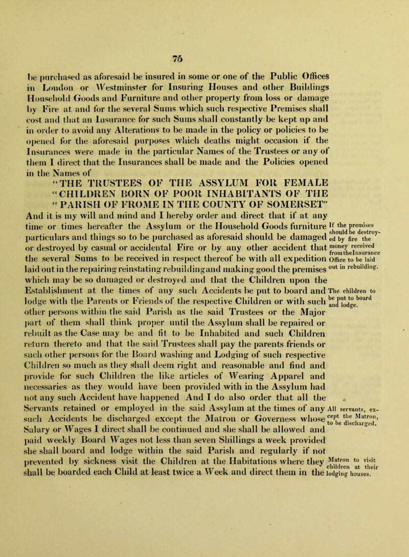l>e purchased as aforesaid be insured in some or one of the Public Offices in London or ^Vestminster for Insuring Houses and other Buildings Household Goods and Furniture and other property from loss or damage by Fire at and for the several Sums which such respective Premises shall cost and that an Insurance for such Sums shall constantly be kept up and in order to avoid any Alterations to be made in the policy or policies to be opened for the aforesaid purposes which deaths might occasion if the Insurances were made in the particular Names of the Trustees or any of them 1 direct that the Insurances shall be made and the Policies opened in the Names of “THE TRUSTEES OF THE ASSYLUM FOR FEMALE “CHILDREN BORN OF POOR INHABITANTS OF THE “ PARISH OF FROME IN THE COUNTY OF SOMERSET” And it is my will and mind and I hereby order and direct that if at any time or times hereafter the Assylum or the Household Goods furniture Premises particulars and things so to be purchased as aforesaid should be damaged eSy^fire^the”^ or destroyed by casual or accidental Fire or by any other accident that money received V V I roTYi I n p I iisiii*3iri the several Sums to be received in respect thereof be with all expedition Office to be laid laid out in the repairing reinstating rebuildingand making good the premises rebuilding. which may be so damaged or destroyed and that the Children upon the Establishment at the times of any such Accidents be put to board and The children to lodge with the Parents or Friends of the respective Children or with such and lod^ge'^^^*^^ other persons within the said Parish as tlie said Trustees or the Major j)art of them shall think proper until the Assylum shall be repaired or rebuilt as the Case may be and fit to be Inhabited and such Children return thereto and that the said Trustees shall pay the parents friends or such other persons for the Board washing and Lodging of such respective Children so much as they shall deem right and reasonable and find and provide for such Children the like articles of Wearing Apparel and necessaries as they would have been provided with in the Assylum had not any such Accident have happened And I do also order that all the Servants retained or employed in the said Assylum at the times of any All servants, ex- such Accidents be discharged except the Matron or Governess whose Salary or Wages I direct shall be continued and she shall be allowed and paid weekly Board Wages not less than seven Shillings a week provided she shall board and lodge within the said Parish and regularly if not prevented by sickness visit the Children at the Habitations where they shall be boarded each Child at least twice a Week and direct them in the lodging houses. ^