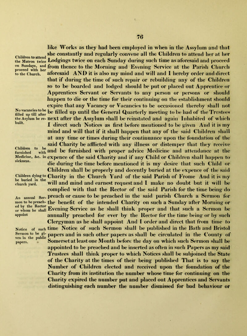 Children to attend the Matron twice on Sundays, and proceed with her to the Church. No vacancies to be filled up till after the Asylum be re- built. Children to be furnished with Medicine, &c. in sickness. Children dying to be buried in the church yard. An annual Ser- mon to be preach- ed by the Rector or whom he shall appoint Notice of such Sermon to be gi- ven in the public papers. like Works as they had been employed in when in the Assylum and that she constantly and regularly convene ail the Children to attend her at her Lodgings twice on each Sunday during such time as aforesaid and proceed from thence to the Morning and Evening Service at the Parish Church aforesaid AND it is also my mind and will and I hereby order and direct that if during the time of such repair or rebuilding any of the Children so to be boarded and lodged should be put or placed out Apprentice or Apprentices Servant or Servants to any person or jjersons or should happen to die or the time for their continuing on the establishment should expire that any Vacancy or Vacancies to be occasioned thereby shall not be tilled up until the General Quarterly meeting to V)e had of the JVnstees next after the Assylum shall be reinstated and again Inhabited of which I direct such Notices as first before mentioned to be given And it is my mind and will that if it shall happen that any of the said Children shall at any time or times during their continuance upon the foundation of the said Charity be afflicted with any illness or distemper that they receive and be furnished with proper advice Medicine and attendance at the expence of the said Charity and if any Child or Children shall happen to die during the time before mentioned it is my desire that such Child or Children shall be pro])erly and decently buried at the expence of the said Charity in the Church Yard of the said Parish of Frome And it is my will and mind and earnest request and I make no doubt but it will be complied with that the Rector of the said Parish for the time being do preach or cause to be preached in the said parish Church a Sermon for the benefit of the intended Charity on such a Sunday after Morning or Evening Service as he shall think proper and that such a Sermon be annually preached for ever by the Rector for the time being or by such Clergyman as he shall appoint And I order and direct that from titne to time Notice of such Sermon shall be published in the Bath and Bristol papers and in such other papers as shall be circulated in the County of Somerset at least one Month before the day on which .such Sermon .shall be appointed to be preached and be inserted as often in such Papers as my .said Trustees shall think proper to which Notices shall be subjoined the State of the Charity at the times of their being published That is to say the Number of Children elected and received upon the foundation of the Charity from its institution the number whose time for continuing on the Charity expired the number put and placed out Apprentices and Servants distinguishing each number the number dismissed for bad behaviour or