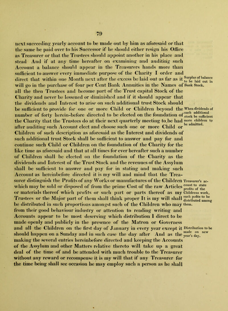 next succeeding yearly account to be made out by him as aforesaid or that the same be paid over to his Successor if he should either resign his Office as Treasurer or that the Trustees should a[)point another in his place and stead And if at any time hereafter on examining and auditing such Account a balance should appear in the Treasurers hands more than sufficient to answer every immediate purpose of the Charity I order and direct that within one Month next after the excess be laid out as far as it fo^^be*^iaid^ourin will go in the ])urchase of four per Cent Bank Annuities in the Names of Bank Stock, all the then Trustees and become part of the Trust capital Stock of the Charity and never be lessened or diminished and if it should appear that the dividends and Interest to arise on such additional trust Stock should be sufficient to provide for one or more Child or Children beyond the When dividends of number of forty herein-before directed to be elected on the foundation of s“ock be'*su£nt the Charity that the Trustees do at their next quarterly meeting to^be had ^ore chiijen to after auditing such Account elect and choose such one or more Child or Children of such description as aforesaid as the Interest and dividends of such additional trust Stock shall be sufficient to answer and pay for and continue such Child or Children on the foundation of the Charity for the like time as aforesaid and that at all times for ever hereafter such a number of Children shall be elected on the foundation of the Charity as the dividends and Interest of the Trust Stock and the revenues of the Assylum shall be sufficient to answer and pay for in stating and making such Account as hereinbefore directed it is my will and mind that the Trea- surer distinguish tlie Profits of any Works or manufactures of the Children Treasurer’s ac- which may be sold or disposed of from the prime Cost of the raw Articles profits^of or materials thereof which profits or such part or parts thereof as my Childrens work, Trustees or the Major part of them shall think proper It is my will shall SriCed among be distributed in such proportions amongst such of the Children who may them, from their good behaviour industry or attention to reading writing and Accounts appear to be most deserving which distribution 1 direct to be made openly and publicly in the presence of the Matron or Governess and all the Children on the first day of January in every year exce[)t it Distribution to be should hapi)en on a Sunday and in such case the day after And as the y”ar^s day. making the several entries hereinbefore directed and keeping the Accounts of the Assylum and other Matters relative thereto will take up a great deal of the time of and be attended with much trouble to the Treasurer without any reward or recompense it is my will tliat if any Treasurer for the time being shall see occasion he may employ such a person as he shall
