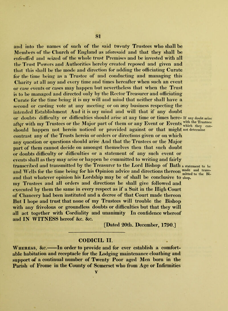 and into the names of such of the said twenty Trustees who shall be Members of the Church of England as aforesaid and that they shall be enfeofted and seized of the whole trust Premises and be invested with all the Trust Powers and Authorities hereby created reposed and given and that tliis shall be the mode and direction for adding the officiating Curate for the time being as a Trustee of and conducting and managing this Charity at all any and every time and times hereafter when such an event or case events or cases may happen but nevertheless that when the Trust is to be managed and directed only by the Rector Treasurer and officiating Curate for the time being it is my will and mind that neither shall have a second or casting vote at any meeting or on any business respecting the intended Establishment And it is my mind and will that if any doubt or doubts difficulty or difficulties should arise at any time or times here- if any doubt arise aft^r with my Trustees or the Major part of them or any Event or Events should happen not herein noticed or provided against or that might not determine contrast any of the Trusts herein or orders or directions given or on which any question or questions should arise And that the Trustees or the Major part of them cannot decide on amongst themselves then that such doubt or doubts difficulty or difficulties or a statement of any such event or events shall as they may arise or happen be committed to writing and fairly transcribed and transmitted by the Treasurer to the Lord Bishop of Bath a statement to be and Wells for the time being for his Opinion advice and directions thereon made and trans- • • 1 • T II* I 1 II 1 1 • mitted to the Bl- and that whatever opinion his Lordship may be ot shall be conclusive to shop. my Trustees and all orders and directions he shall give followed and executed by them the same in every respect as if a Suit in the High Court of Chancery had been instituted and a decree of that Court made thereon But I hope and trust that none of my Trustees will trouble the Bishop with any frivolous or groundless doubts or difficulties but that they will all act together with Cordiality and unanimity In confidence whereof and IN WITNESS hereof &c. &c. [Dated 20th. December, 1790.] CODICIL II. Whereas, &c. In order to provide and for ever establish a comfort- able habitation and receptacle for the Lodging maintenance cloathing and support of a continual number of Twenty Poor aged Men born in the Parish of Frome in the County of Somerset who from Age or Infirmities Y